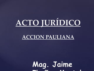 ACTO JURÍDICO
ACCION PAULIANA
Mag. Jaime
 
