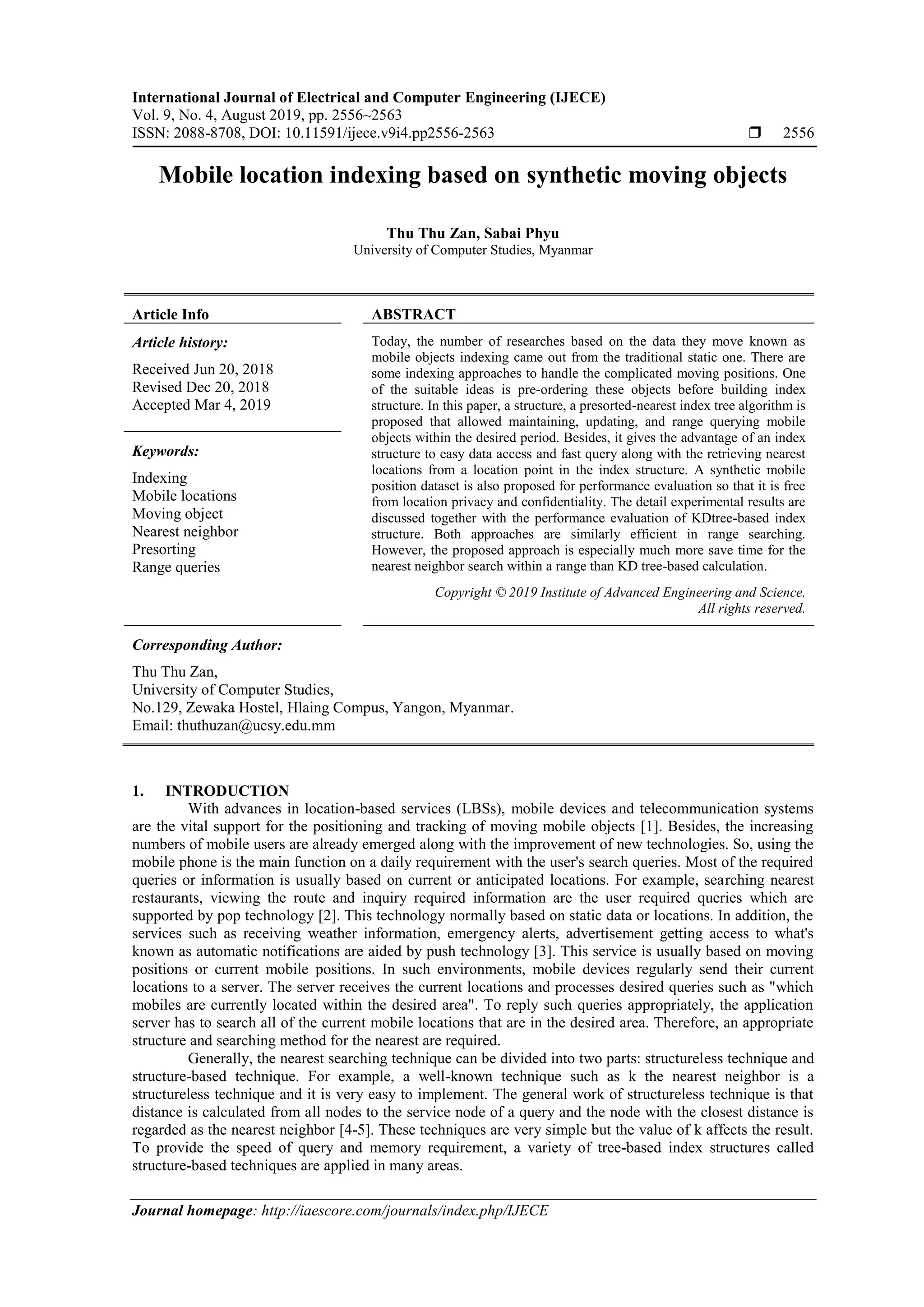 International Journal of Electrical and Computer Engineering (IJECE)
Vol. 9, No. 4, August 2019, pp. 2556~2563
ISSN: 2088-8708, DOI: 10.11591/ijece.v9i4.pp2556-2563  2556
Journal homepage: http://iaescore.com/journals/index.php/IJECE
Mobile location indexing based on synthetic moving objects
Thu Thu Zan, Sabai Phyu
University of Computer Studies, Myanmar
Article Info ABSTRACT
Article history:
Received Jun 20, 2018
Revised Dec 20, 2018
Accepted Mar 4, 2019
Today, the number of researches based on the data they move known as
mobile objects indexing came out from the traditional static one. There are
some indexing approaches to handle the complicated moving positions. One
of the suitable ideas is pre-ordering these objects before building index
structure. In this paper, a structure, a presorted-nearest index tree algorithm is
proposed that allowed maintaining, updating, and range querying mobile
objects within the desired period. Besides, it gives the advantage of an index
structure to easy data access and fast query along with the retrieving nearest
locations from a location point in the index structure. A synthetic mobile
position dataset is also proposed for performance evaluation so that it is free
from location privacy and confidentiality. The detail experimental results are
discussed together with the performance evaluation of KDtree-based index
structure. Both approaches are similarly efficient in range searching.
However, the proposed approach is especially much more save time for the
nearest neighbor search within a range than KD tree-based calculation.
Keywords:
Indexing
Mobile locations
Moving object
Nearest neighbor
Presorting
Range queries
Copyright © 2019 Institute of Advanced Engineering and Science.
All rights reserved.
Corresponding Author:
Thu Thu Zan,
University of Computer Studies,
No.129, Zewaka Hostel, Hlaing Compus, Yangon, Myanmar.
Email: thuthuzan@ucsy.edu.mm
1. INTRODUCTION
With advances in location-based services (LBSs), mobile devices and telecommunication systems
are the vital support for the positioning and tracking of moving mobile objects [1]. Besides, the increasing
numbers of mobile users are already emerged along with the improvement of new technologies. So, using the
mobile phone is the main function on a daily requirement with the user's search queries. Most of the required
queries or information is usually based on current or anticipated locations. For example, searching nearest
restaurants, viewing the route and inquiry required information are the user required queries which are
supported by pop technology [2]. This technology normally based on static data or locations. In addition, the
services such as receiving weather information, emergency alerts, advertisement getting access to what's
known as automatic notifications are aided by push technology [3]. This service is usually based on moving
positions or current mobile positions. In such environments, mobile devices regularly send their current
locations to a server. The server receives the current locations and processes desired queries such as "which
mobiles are currently located within the desired area". To reply such queries appropriately, the application
server has to search all of the current mobile locations that are in the desired area. Therefore, an appropriate
structure and searching method for the nearest are required.
Generally, the nearest searching technique can be divided into two parts: structureless technique and
structure-based technique. For example, a well-known technique such as k the nearest neighbor is a
structureless technique and it is very easy to implement. The general work of structureless technique is that
distance is calculated from all nodes to the service node of a query and the node with the closest distance is
regarded as the nearest neighbor [4-5]. These techniques are very simple but the value of k affects the result.
To provide the speed of query and memory requirement, a variety of tree-based index structures called
structure-based techniques are applied in many areas.
 