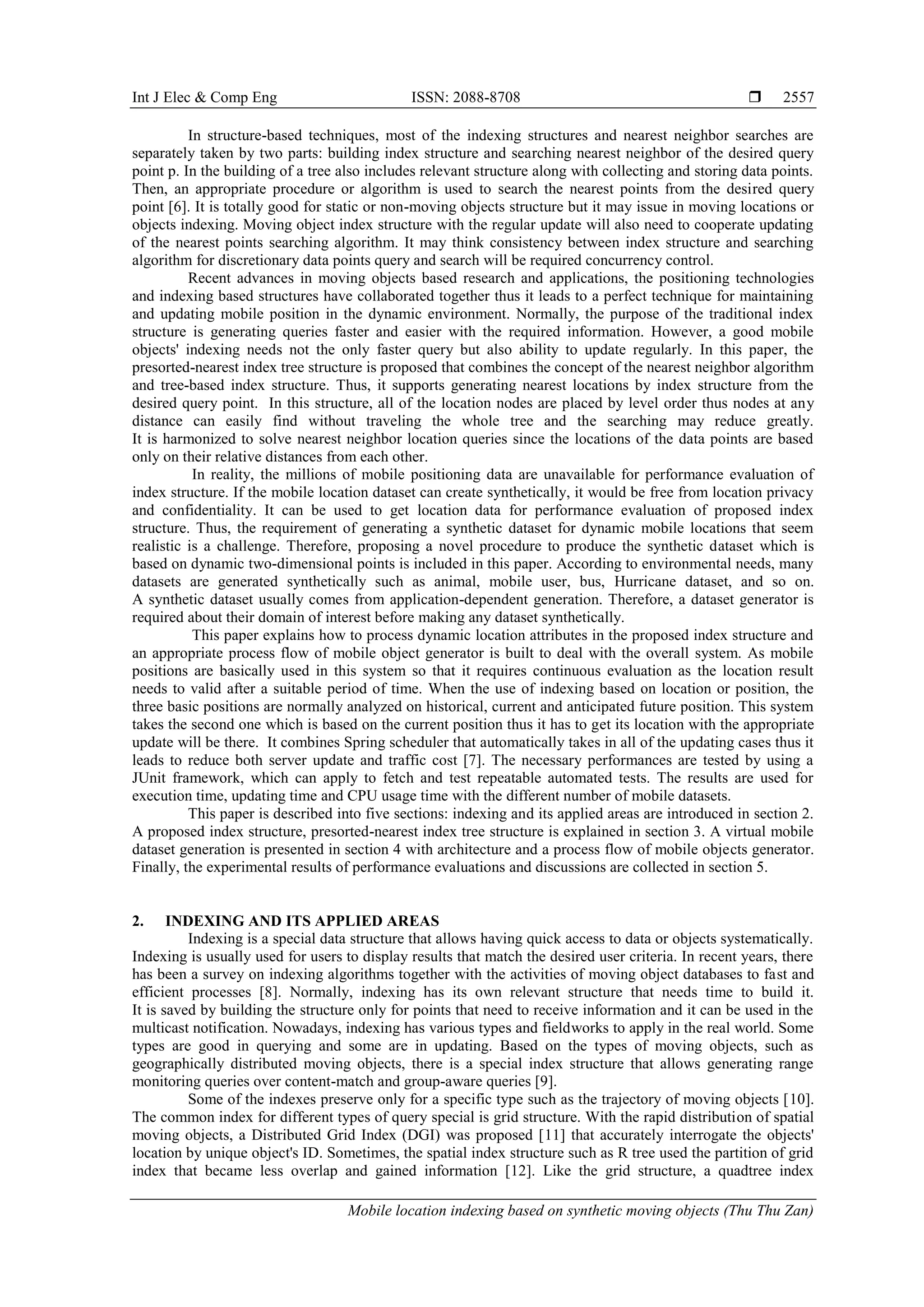 Int J Elec & Comp Eng ISSN: 2088-8708 
Mobile location indexing based on synthetic moving objects (Thu Thu Zan)
2557
In structure-based techniques, most of the indexing structures and nearest neighbor searches are
separately taken by two parts: building index structure and searching nearest neighbor of the desired query
point p. In the building of a tree also includes relevant structure along with collecting and storing data points.
Then, an appropriate procedure or algorithm is used to search the nearest points from the desired query
point [6]. It is totally good for static or non-moving objects structure but it may issue in moving locations or
objects indexing. Moving object index structure with the regular update will also need to cooperate updating
of the nearest points searching algorithm. It may think consistency between index structure and searching
algorithm for discretionary data points query and search will be required concurrency control.
Recent advances in moving objects based research and applications, the positioning technologies
and indexing based structures have collaborated together thus it leads to a perfect technique for maintaining
and updating mobile position in the dynamic environment. Normally, the purpose of the traditional index
structure is generating queries faster and easier with the required information. However, a good mobile
objects' indexing needs not the only faster query but also ability to update regularly. In this paper, the
presorted-nearest index tree structure is proposed that combines the concept of the nearest neighbor algorithm
and tree-based index structure. Thus, it supports generating nearest locations by index structure from the
desired query point. In this structure, all of the location nodes are placed by level order thus nodes at any
distance can easily find without traveling the whole tree and the searching may reduce greatly.
It is harmonized to solve nearest neighbor location queries since the locations of the data points are based
only on their relative distances from each other.
In reality, the millions of mobile positioning data are unavailable for performance evaluation of
index structure. If the mobile location dataset can create synthetically, it would be free from location privacy
and confidentiality. It can be used to get location data for performance evaluation of proposed index
structure. Thus, the requirement of generating a synthetic dataset for dynamic mobile locations that seem
realistic is a challenge. Therefore, proposing a novel procedure to produce the synthetic dataset which is
based on dynamic two-dimensional points is included in this paper. According to environmental needs, many
datasets are generated synthetically such as animal, mobile user, bus, Hurricane dataset, and so on.
A synthetic dataset usually comes from application-dependent generation. Therefore, a dataset generator is
required about their domain of interest before making any dataset synthetically.
This paper explains how to process dynamic location attributes in the proposed index structure and
an appropriate process flow of mobile object generator is built to deal with the overall system. As mobile
positions are basically used in this system so that it requires continuous evaluation as the location result
needs to valid after a suitable period of time. When the use of indexing based on location or position, the
three basic positions are normally analyzed on historical, current and anticipated future position. This system
takes the second one which is based on the current position thus it has to get its location with the appropriate
update will be there. It combines Spring scheduler that automatically takes in all of the updating cases thus it
leads to reduce both server update and traffic cost [7]. The necessary performances are tested by using a
JUnit framework, which can apply to fetch and test repeatable automated tests. The results are used for
execution time, updating time and CPU usage time with the different number of mobile datasets.
This paper is described into five sections: indexing and its applied areas are introduced in section 2.
A proposed index structure, presorted-nearest index tree structure is explained in section 3. A virtual mobile
dataset generation is presented in section 4 with architecture and a process flow of mobile objects generator.
Finally, the experimental results of performance evaluations and discussions are collected in section 5.
2. INDEXING AND ITS APPLIED AREAS
Indexing is a special data structure that allows having quick access to data or objects systematically.
Indexing is usually used for users to display results that match the desired user criteria. In recent years, there
has been a survey on indexing algorithms together with the activities of moving object databases to fast and
efficient processes [8]. Normally, indexing has its own relevant structure that needs time to build it.
It is saved by building the structure only for points that need to receive information and it can be used in the
multicast notification. Nowadays, indexing has various types and fieldworks to apply in the real world. Some
types are good in querying and some are in updating. Based on the types of moving objects, such as
geographically distributed moving objects, there is a special index structure that allows generating range
monitoring queries over content-match and group-aware queries [9].
Some of the indexes preserve only for a specific type such as the trajectory of moving objects [10].
The common index for different types of query special is grid structure. With the rapid distribution of spatial
moving objects, a Distributed Grid Index (DGI) was proposed [11] that accurately interrogate the objects'
location by unique object's ID. Sometimes, the spatial index structure such as R tree used the partition of grid
index that became less overlap and gained information [12]. Like the grid structure, a quadtree index
 