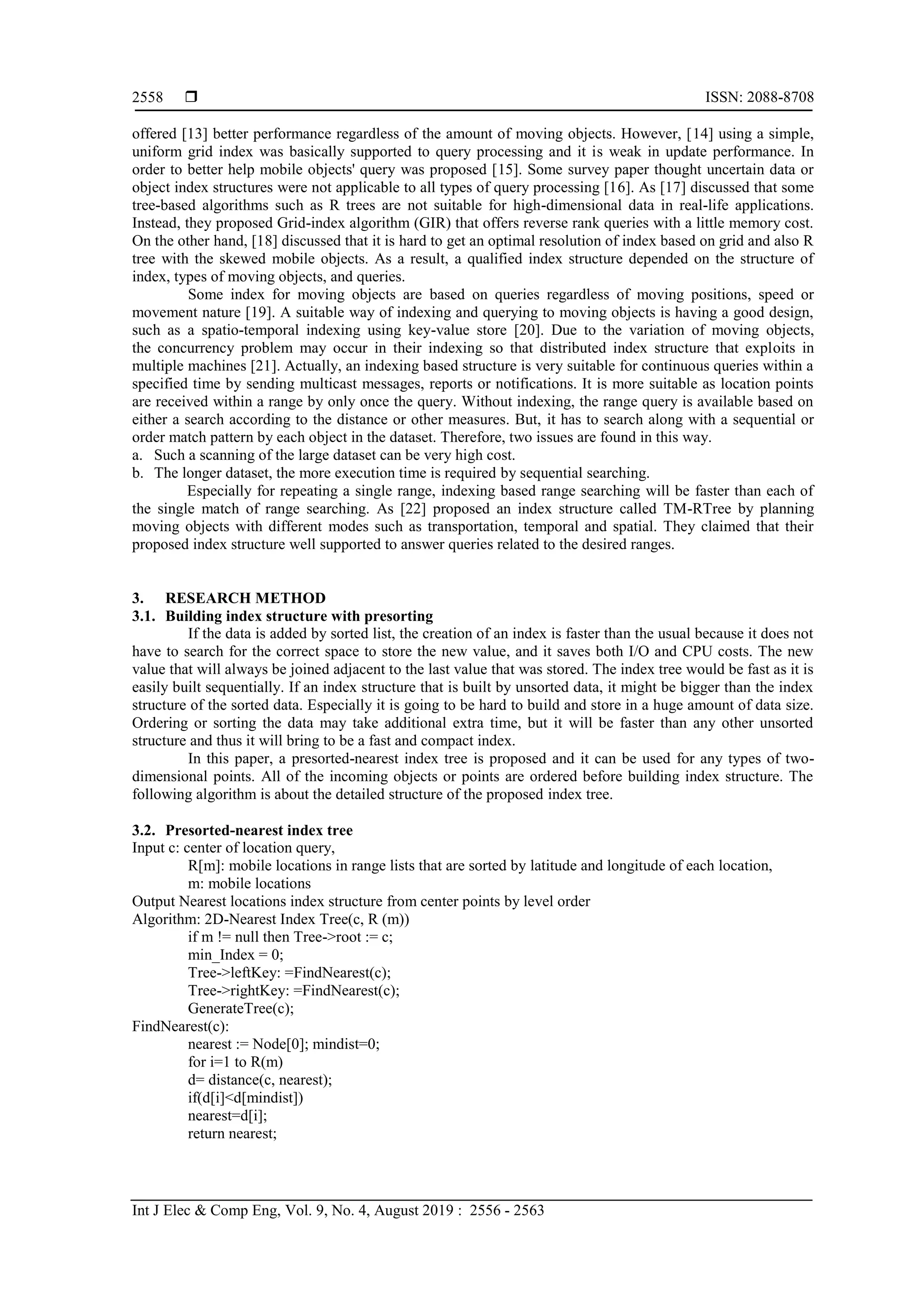  ISSN: 2088-8708
Int J Elec & Comp Eng, Vol. 9, No. 4, August 2019 : 2556 - 2563
2558
offered [13] better performance regardless of the amount of moving objects. However, [14] using a simple,
uniform grid index was basically supported to query processing and it is weak in update performance. In
order to better help mobile objects' query was proposed [15]. Some survey paper thought uncertain data or
object index structures were not applicable to all types of query processing [16]. As [17] discussed that some
tree-based algorithms such as R trees are not suitable for high-dimensional data in real-life applications.
Instead, they proposed Grid-index algorithm (GIR) that offers reverse rank queries with a little memory cost.
On the other hand, [18] discussed that it is hard to get an optimal resolution of index based on grid and also R
tree with the skewed mobile objects. As a result, a qualified index structure depended on the structure of
index, types of moving objects, and queries.
Some index for moving objects are based on queries regardless of moving positions, speed or
movement nature [19]. A suitable way of indexing and querying to moving objects is having a good design,
such as a spatio-temporal indexing using key-value store [20]. Due to the variation of moving objects,
the concurrency problem may occur in their indexing so that distributed index structure that exploits in
multiple machines [21]. Actually, an indexing based structure is very suitable for continuous queries within a
specified time by sending multicast messages, reports or notifications. It is more suitable as location points
are received within a range by only once the query. Without indexing, the range query is available based on
either a search according to the distance or other measures. But, it has to search along with a sequential or
order match pattern by each object in the dataset. Therefore, two issues are found in this way.
a. Such a scanning of the large dataset can be very high cost.
b. The longer dataset, the more execution time is required by sequential searching.
Especially for repeating a single range, indexing based range searching will be faster than each of
the single match of range searching. As [22] proposed an index structure called TM-RTree by planning
moving objects with different modes such as transportation, temporal and spatial. They claimed that their
proposed index structure well supported to answer queries related to the desired ranges.
3. RESEARCH METHOD
3.1. Building index structure with presorting
If the data is added by sorted list, the creation of an index is faster than the usual because it does not
have to search for the correct space to store the new value, and it saves both I/O and CPU costs. The new
value that will always be joined adjacent to the last value that was stored. The index tree would be fast as it is
easily built sequentially. If an index structure that is built by unsorted data, it might be bigger than the index
structure of the sorted data. Especially it is going to be hard to build and store in a huge amount of data size.
Ordering or sorting the data may take additional extra time, but it will be faster than any other unsorted
structure and thus it will bring to be a fast and compact index.
In this paper, a presorted-nearest index tree is proposed and it can be used for any types of two-
dimensional points. All of the incoming objects or points are ordered before building index structure. The
following algorithm is about the detailed structure of the proposed index tree.
3.2. Presorted-nearest index tree
Input c: center of location query,
R[m]: mobile locations in range lists that are sorted by latitude and longitude of each location,
m: mobile locations
Output Nearest locations index structure from center points by level order
Algorithm: 2D-Nearest Index Tree(c, R (m))
if m != null then Tree->root := c;
min_Index = 0;
Tree->leftKey: =FindNearest(c);
Tree->rightKey: =FindNearest(c);
GenerateTree(c);
FindNearest(c):
nearest := Node[0]; mindist=0;
for i=1 to R(m)
d= distance(c, nearest);
if(d[i]<d[mindist])
nearest=d[i];
return nearest;
 
