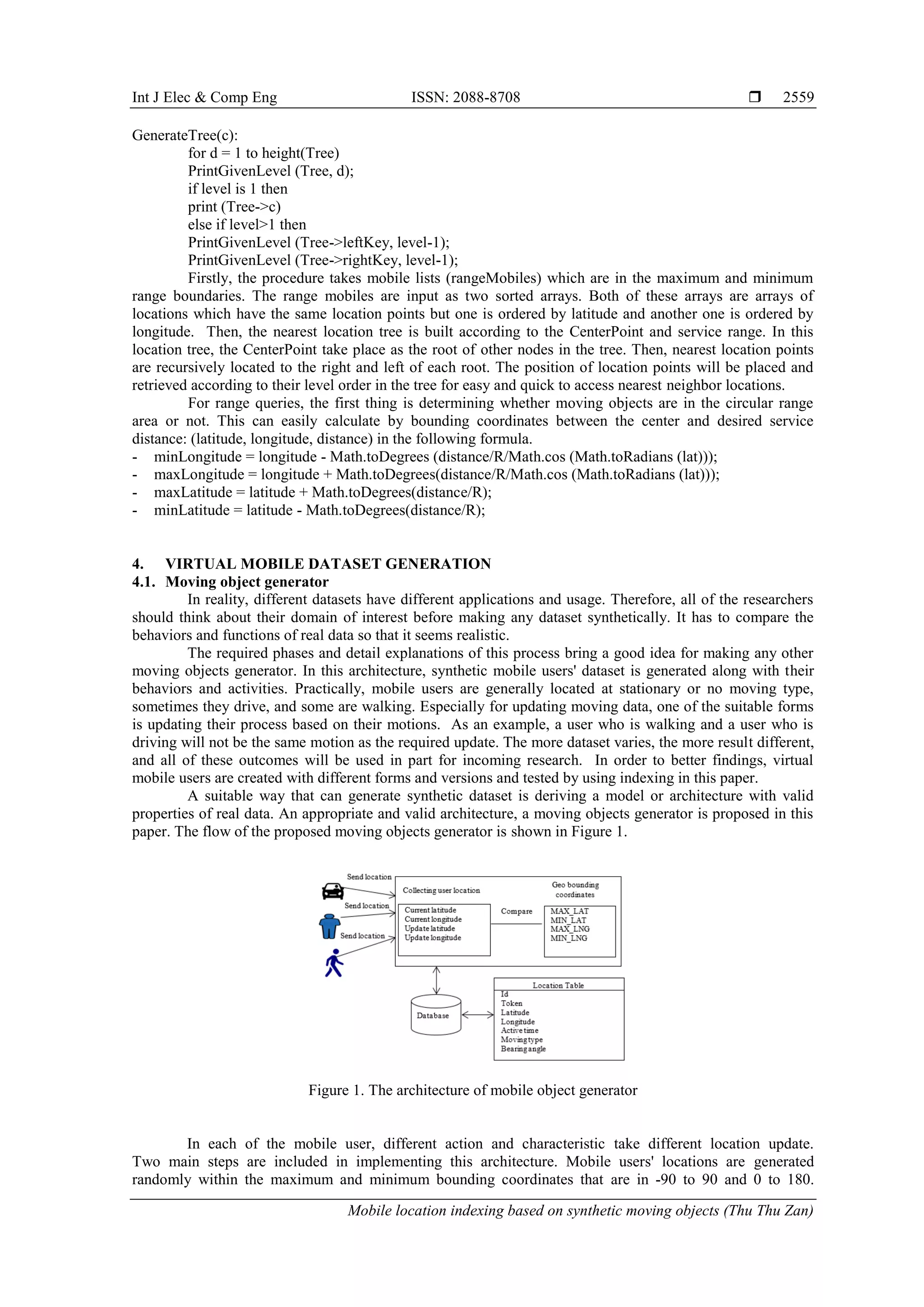 Int J Elec & Comp Eng ISSN: 2088-8708 
Mobile location indexing based on synthetic moving objects (Thu Thu Zan)
2559
GenerateTree(c):
for d = 1 to height(Tree)
PrintGivenLevel (Tree, d);
if level is 1 then
print (Tree->c)
else if level>1 then
PrintGivenLevel (Tree->leftKey, level-1);
PrintGivenLevel (Tree->rightKey, level-1);
Firstly, the procedure takes mobile lists (rangeMobiles) which are in the maximum and minimum
range boundaries. The range mobiles are input as two sorted arrays. Both of these arrays are arrays of
locations which have the same location points but one is ordered by latitude and another one is ordered by
longitude. Then, the nearest location tree is built according to the CenterPoint and service range. In this
location tree, the CenterPoint take place as the root of other nodes in the tree. Then, nearest location points
are recursively located to the right and left of each root. The position of location points will be placed and
retrieved according to their level order in the tree for easy and quick to access nearest neighbor locations.
For range queries, the first thing is determining whether moving objects are in the circular range
area or not. This can easily calculate by bounding coordinates between the center and desired service
distance: (latitude, longitude, distance) in the following formula.
- minLongitude = longitude - Math.toDegrees (distance/R/Math.cos (Math.toRadians (lat)));
- maxLongitude = longitude + Math.toDegrees(distance/R/Math.cos (Math.toRadians (lat)));
- maxLatitude = latitude + Math.toDegrees(distance/R);
- minLatitude = latitude - Math.toDegrees(distance/R);
4. VIRTUAL MOBILE DATASET GENERATION
4.1. Moving object generator
In reality, different datasets have different applications and usage. Therefore, all of the researchers
should think about their domain of interest before making any dataset synthetically. It has to compare the
behaviors and functions of real data so that it seems realistic.
The required phases and detail explanations of this process bring a good idea for making any other
moving objects generator. In this architecture, synthetic mobile users' dataset is generated along with their
behaviors and activities. Practically, mobile users are generally located at stationary or no moving type,
sometimes they drive, and some are walking. Especially for updating moving data, one of the suitable forms
is updating their process based on their motions. As an example, a user who is walking and a user who is
driving will not be the same motion as the required update. The more dataset varies, the more result different,
and all of these outcomes will be used in part for incoming research. In order to better findings, virtual
mobile users are created with different forms and versions and tested by using indexing in this paper.
A suitable way that can generate synthetic dataset is deriving a model or architecture with valid
properties of real data. An appropriate and valid architecture, a moving objects generator is proposed in this
paper. The flow of the proposed moving objects generator is shown in Figure 1.
Figure 1. The architecture of mobile object generator
In each of the mobile user, different action and characteristic take different location update.
Two main steps are included in implementing this architecture. Mobile users' locations are generated
randomly within the maximum and minimum bounding coordinates that are in -90 to 90 and 0 to 180.
 