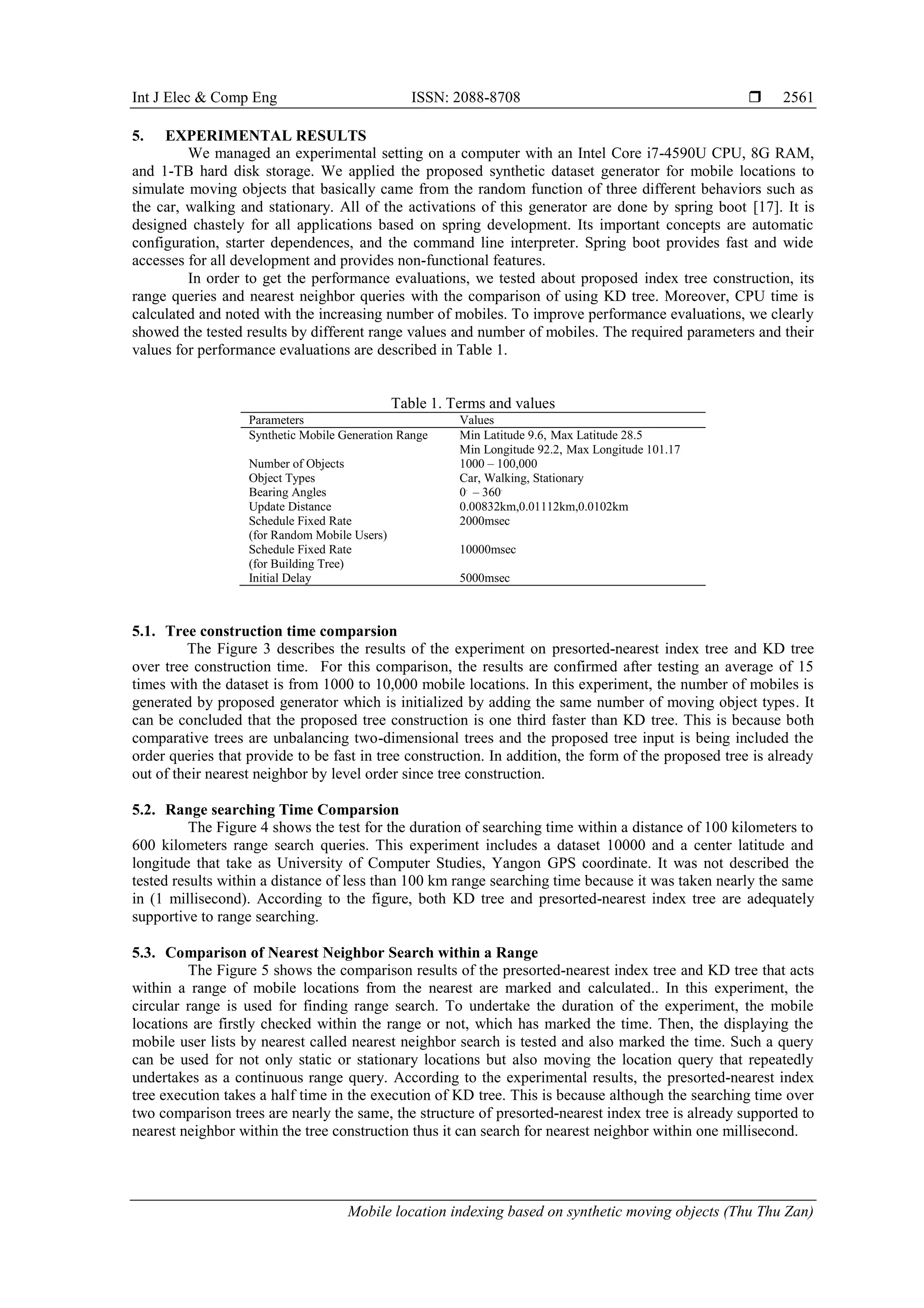 Int J Elec & Comp Eng ISSN: 2088-8708 
Mobile location indexing based on synthetic moving objects (Thu Thu Zan)
2561
5. EXPERIMENTAL RESULTS
We managed an experimental setting on a computer with an Intel Core i7-4590U CPU, 8G RAM,
and 1-TB hard disk storage. We applied the proposed synthetic dataset generator for mobile locations to
simulate moving objects that basically came from the random function of three different behaviors such as
the car, walking and stationary. All of the activations of this generator are done by spring boot [17]. It is
designed chastely for all applications based on spring development. Its important concepts are automatic
configuration, starter dependences, and the command line interpreter. Spring boot provides fast and wide
accesses for all development and provides non-functional features.
In order to get the performance evaluations, we tested about proposed index tree construction, its
range queries and nearest neighbor queries with the comparison of using KD tree. Moreover, CPU time is
calculated and noted with the increasing number of mobiles. To improve performance evaluations, we clearly
showed the tested results by different range values and number of mobiles. The required parameters and their
values for performance evaluations are described in Table 1.
Table 1. Terms and values
Parameters Values
Synthetic Mobile Generation Range Min Latitude 9.6, Max Latitude 28.5
Min Longitude 92.2, Max Longitude 101.17
Number of Objects 1000 – 100,000
Object Types Car, Walking, Stationary
Bearing Angles 0.
– 360.
Update Distance 0.00832km,0.01112km,0.0102km
Schedule Fixed Rate
(for Random Mobile Users)
2000msec
Schedule Fixed Rate
(for Building Tree)
10000msec
Initial Delay 5000msec
5.1. Tree construction time comparsion
The Figure 3 describes the results of the experiment on presorted-nearest index tree and KD tree
over tree construction time. For this comparison, the results are confirmed after testing an average of 15
times with the dataset is from 1000 to 10,000 mobile locations. In this experiment, the number of mobiles is
generated by proposed generator which is initialized by adding the same number of moving object types. It
can be concluded that the proposed tree construction is one third faster than KD tree. This is because both
comparative trees are unbalancing two-dimensional trees and the proposed tree input is being included the
order queries that provide to be fast in tree construction. In addition, the form of the proposed tree is already
out of their nearest neighbor by level order since tree construction.
5.2. Range searching Time Comparsion
The Figure 4 shows the test for the duration of searching time within a distance of 100 kilometers to
600 kilometers range search queries. This experiment includes a dataset 10000 and a center latitude and
longitude that take as University of Computer Studies, Yangon GPS coordinate. It was not described the
tested results within a distance of less than 100 km range searching time because it was taken nearly the same
in (1 millisecond). According to the figure, both KD tree and presorted-nearest index tree are adequately
supportive to range searching.
5.3. Comparison of Nearest Neighbor Search within a Range
The Figure 5 shows the comparison results of the presorted-nearest index tree and KD tree that acts
within a range of mobile locations from the nearest are marked and calculated.. In this experiment, the
circular range is used for finding range search. To undertake the duration of the experiment, the mobile
locations are firstly checked within the range or not, which has marked the time. Then, the displaying the
mobile user lists by nearest called nearest neighbor search is tested and also marked the time. Such a query
can be used for not only static or stationary locations but also moving the location query that repeatedly
undertakes as a continuous range query. According to the experimental results, the presorted-nearest index
tree execution takes a half time in the execution of KD tree. This is because although the searching time over
two comparison trees are nearly the same, the structure of presorted-nearest index tree is already supported to
nearest neighbor within the tree construction thus it can search for nearest neighbor within one millisecond.
 