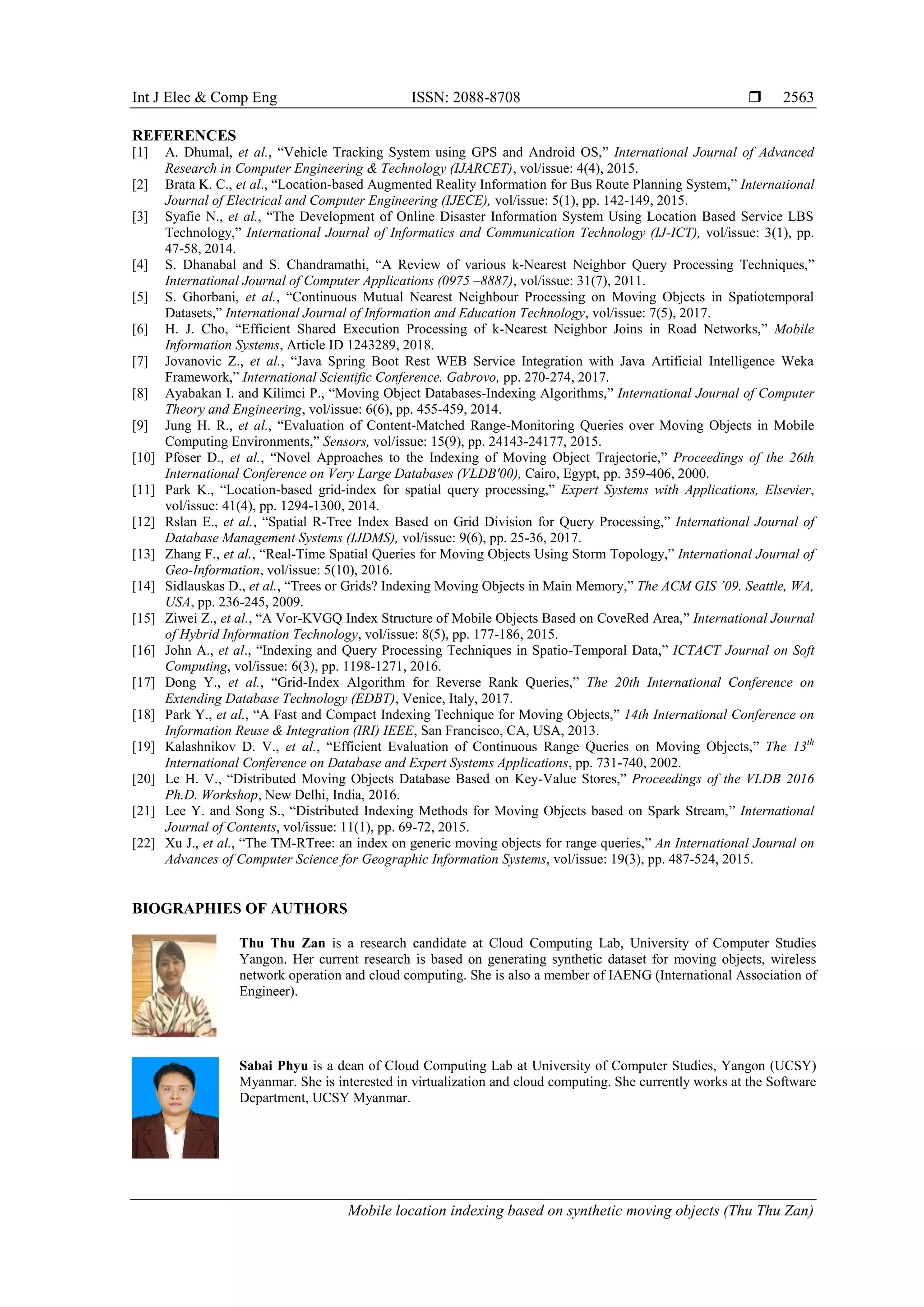 Int J Elec & Comp Eng ISSN: 2088-8708 
Mobile location indexing based on synthetic moving objects (Thu Thu Zan)
2563
REFERENCES
[1] A. Dhumal, et al., “Vehicle Tracking System using GPS and Android OS,” International Journal of Advanced
Research in Computer Engineering & Technology (IJARCET), vol/issue: 4(4), 2015.
[2] Brata K. C., et al., “Location-based Augmented Reality Information for Bus Route Planning System,” International
Journal of Electrical and Computer Engineering (IJECE), vol/issue: 5(1), pp. 142-149, 2015.
[3] Syafie N., et al., “The Development of Online Disaster Information System Using Location Based Service LBS
Technology,” International Journal of Informatics and Communication Technology (IJ-ICT), vol/issue: 3(1), pp.
47-58, 2014.
[4] S. Dhanabal and S. Chandramathi, “A Review of various k-Nearest Neighbor Query Processing Techniques,”
International Journal of Computer Applications (0975 –8887), vol/issue: 31(7), 2011.
[5] S. Ghorbani, et al., “Continuous Mutual Nearest Neighbour Processing on Moving Objects in Spatiotemporal
Datasets,” International Journal of Information and Education Technology, vol/issue: 7(5), 2017.
[6] H. J. Cho, “Efficient Shared Execution Processing of k-Nearest Neighbor Joins in Road Networks,” Mobile
Information Systems, Article ID 1243289, 2018.
[7] Jovanovic Z., et al., “Java Spring Boot Rest WEB Service Integration with Java Artificial Intelligence Weka
Framework,” International Scientific Conference. Gabrovo, pp. 270-274, 2017.
[8] Ayabakan I. and Kilimci P., “Moving Object Databases-Indexing Algorithms,” International Journal of Computer
Theory and Engineering, vol/issue: 6(6), pp. 455-459, 2014.
[9] Jung H. R., et al., “Evaluation of Content-Matched Range-Monitoring Queries over Moving Objects in Mobile
Computing Environments,” Sensors, vol/issue: 15(9), pp. 24143-24177, 2015.
[10] Pfoser D., et al., “Novel Approaches to the Indexing of Moving Object Trajectorie,” Proceedings of the 26th
International Conference on Very Large Databases (VLDB'00), Cairo, Egypt, pp. 359-406, 2000.
[11] Park K., “Location-based grid-index for spatial query processing,” Expert Systems with Applications, Elsevier,
vol/issue: 41(4), pp. 1294-1300, 2014.
[12] Rslan E., et al., “Spatial R-Tree Index Based on Grid Division for Query Processing,” International Journal of
Database Management Systems (IJDMS), vol/issue: 9(6), pp. 25-36, 2017.
[13] Zhang F., et al., “Real-Time Spatial Queries for Moving Objects Using Storm Topology,” International Journal of
Geo-Information, vol/issue: 5(10), 2016.
[14] Sidlauskas D., et al., “Trees or Grids? Indexing Moving Objects in Main Memory,” The ACM GIS ’09. Seattle, WA,
USA, pp. 236-245, 2009.
[15] Ziwei Z., et al., “A Vor-KVGQ Index Structure of Mobile Objects Based on CoveRed Area,” International Journal
of Hybrid Information Technology, vol/issue: 8(5), pp. 177-186, 2015.
[16] John A., et al., “Indexing and Query Processing Techniques in Spatio-Temporal Data,” ICTACT Journal on Soft
Computing, vol/issue: 6(3), pp. 1198-1271, 2016.
[17] Dong Y., et al., “Grid-Index Algorithm for Reverse Rank Queries,” The 20th International Conference on
Extending Database Technology (EDBT), Venice, Italy, 2017.
[18] Park Y., et al., “A Fast and Compact Indexing Technique for Moving Objects,” 14th International Conference on
Information Reuse & Integration (IRI) IEEE, San Francisco, CA, USA, 2013.
[19] Kalashnikov D. V., et al., “Efficient Evaluation of Continuous Range Queries on Moving Objects,” The 13th
International Conference on Database and Expert Systems Applications, pp. 731-740, 2002.
[20] Le H. V., “Distributed Moving Objects Database Based on Key-Value Stores,” Proceedings of the VLDB 2016
Ph.D. Workshop, New Delhi, India, 2016.
[21] Lee Y. and Song S., “Distributed Indexing Methods for Moving Objects based on Spark Stream,” International
Journal of Contents, vol/issue: 11(1), pp. 69-72, 2015.
[22] Xu J., et al., “The TM-RTree: an index on generic moving objects for range queries,” An International Journal on
Advances of Computer Science for Geographic Information Systems, vol/issue: 19(3), pp. 487-524, 2015.
BIOGRAPHIES OF AUTHORS
Thu Thu Zan is a research candidate at Cloud Computing Lab, University of Computer Studies
Yangon. Her current research is based on generating synthetic dataset for moving objects, wireless
network operation and cloud computing. She is also a member of IAENG (International Association of
Engineer).
Sabai Phyu is a dean of Cloud Computing Lab at University of Computer Studies, Yangon (UCSY)
Myanmar. She is interested in virtualization and cloud computing. She currently works at the Software
Department, UCSY Myanmar.
 