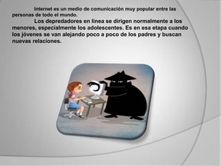 Internet es un medio de comunicación muy popular entre las personas de todo el mundo. 		Los depredadores en línea se dirigen normalmente a los menores, especialmente los adolescentes. Es en esa etapa cuando los jóvenes se van alejando poco a poco de los padres y buscan nuevas relaciones. 	