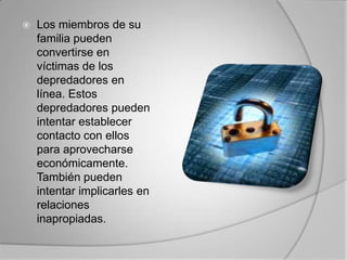 Los miembros de su familia pueden convertirse en víctimas de los depredadores en línea. Estos depredadores pueden intentar establecer contacto con ellos para aprovecharse económicamente. También pueden intentar implicarles en relaciones inapropiadas. 
