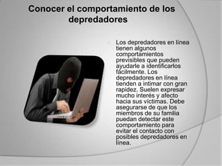 Conocer el comportamiento de los depredadores 	Los depredadores en línea tienen algunos comportamientos previsibles que pueden ayudarle a identificarlos fácilmente. Los depredadores en línea tienden a intimar con gran rapidez. Suelen expresar mucho interés y afecto hacia sus víctimas. Debe asegurarse de que los miembros de su familia puedan detectar este comportamiento para evitar el contacto con posibles depredadores en línea. 	