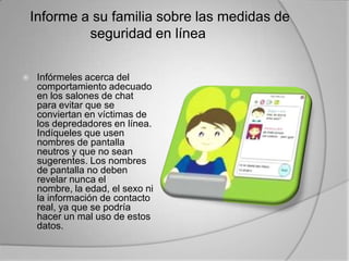 Informe a su familia sobre las medidas de seguridad en línea 	Infórmeles acerca del comportamiento adecuado en los salones de chat para evitar que se conviertan en víctimas de los depredadores en línea. Indíqueles que usen nombres de pantalla neutros y que no sean sugerentes. Los nombres de pantalla no deben revelar nunca el nombre, la edad, el sexo ni la información de contacto real, ya que se podría hacer un mal uso de estos datos. 	