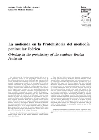 215
Universitat de Lleida
ISSN: 1131-883-X
www.rap.cat
24 2014
Pàgs. 215-237
La molienda en la Protohistoria del mediodía
peninsular ibérico
Grinding in the protohistory of the southern Iberian
Peninsula
Andrés María Adroher Auroux
Eduardo Molina Piernas
En relación con la Protohistoria en el ámbito del sur y su-
reste peninsular apenas se han desarrollado trabajos acerca de
los ambientes domésticos, lo que ha llevado que una parte de la
cultura material, tradicionalmente asociada a estos ambientes, haya
quedado completamente relegada en la historiografía. Por ello, el
objetivo fundamental de este trabajo es poner de manifiesto dos
aspectos, primeramente la falta de estudios rigurosos sobre los
distintos aspectos de los ambientes más cotidianos (como pueden
ser los hogares, zonas comunes, etc.) pero que podrían aportar una
valiosa información sobre las costumbres y actividades diarias de
estas sociedades; y segundo, el estudio y análisis de las piezas y
contextos relacionados con la molienda. Para ello, hemos realizado
una profunda labor de revisión de la bibliografía existente con el
objetivo de contar con la mayor parte de las evidencias que haya
estado en relación con la molienda dentro del registro arqueológico
en el mediodía peninsular, desde que se prepara la tierra para el
cultivo del cereal hasta que se ingiere, atendiendo especialmente al
material asociado a este proceso. Respecto al estudio de material,
nos hemos centrado en uno de los elementos que mayor registro ha
aportado, pero que, a su vez, en prácticamente todas las ocasiones
pasa desapercibido: las muelas de molino, algunas de las cuales
han sido objeto de análisis petrográficos por nuestra parte, dentro
del ámbito de trabajo de la antigua Bastetania.
Palabras clave: Protohistoria, orientalizante, ibérico, republicano,
molino, cereal, horno de pan, ámbito doméstico, ámbito comuni-
tario, área fuente.
There has been little research into domestic environments in
the south and south-west of the Iberian Peninsula. This has led the
material culture traditionally associated with such environments to
be completely relegated in the historiography. Therefore, the basic
objective of this paper is to show two aspects. The first is the lack
of rigorous studies into the different aspects of the most everyday
environments (such as homes, communal areas, etc.) that can give
us valuable information about the customs and daily activities of
these societies; and the second is the study and analysis of the
finds and contexts related to grinding. For this we have carried out
an in-depth re-examination of the existing bibliography with the
aim of having at our disposal the majority of evidence on grinding
available in the archaeological record of the south of the Iberian
Peninsula, from the preparation of the ground for planting the cereal
to its consumption, paying special attention to the items associated
with this process. With respect to the study of the finds, we have
focused on one of the most frequent elements in the record, but
one which almost always goes unnoticed, the millstones, some of
which we have subjected to petrographic analysis as part of the
ancient Bastetania project.
Keywords: Protohistory, orientalising, Iberian, Republican, mill,
cereal, bread oven, domestic environment, communal area, source
area .
 