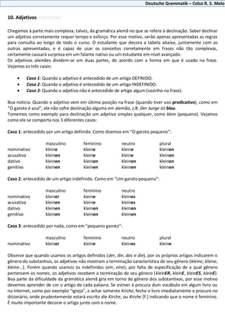 Deutsche Grammatik – Celso R. S. Melo
10. Adjetivos Adjektiven
Chegamos à parte mais complexa, talvez, da gramática alemã no que se refere à declinação. Saber declinar
um adjetivo corretamente requer tempo e esforço. Por esse motivo, serão apenas apresentadas as regras
para consulta ao longo de todo o curso. O estudante que decora a tabela abaixo, juntamente com as
outras apresentadas, e é capaz de usar os conceitos corretamente em frases não tão complexas,
certamente causará surpresa em um falante nativo ou um estudante em nível avançado.
Os adjetivos alemães dividem-se em duas partes, de acordo com a forma em que é usado na frase.
Vejamos os três casos:
Caso 1: Quando o adjetivo é antecedido de um artigo DEFINIDO.
Caso 2: Quando o adjetivo é antecedido de um artigo INDEFINIDO.
Caso 3: Quando o adjetivo não é antecedido de artigo algum (sozinho na frase).
Boa notícia: Quando o adjetivo vem em última posição na frase (quando tiver uso predicativo), como em
“O garoto é azul”, ele não sofre declinação alguma em alemão, z.B. Der Junge ist blau.
Tomemos como exemplo para declinação um adjetivo simples qualquer, como klein (pequeno). Vejamos
como ele se comporta nos 3 diferentes casos:
Caso 1: antecedido por um artigo definido. Como dizemos em “O garoto pequeno”:
masculino feminino neutro plural
nominativo kleine kleine kleine kleinen
acusativo kleinen kleine kleine kleinen
dativo kleinen kleinen kleinen kleinen
genitivo kleinen kleinen kleinen kleinen
Caso 2: antecedido de um artigo indefinido. Como em “Um garoto pequeno”:
masculino feminino neutro
nominativo kleiner kleine kleines
acusativo kleinen kleine kleines
dativo kleinen kleinen kleinen
genitivo kleinen kleinen kleinen
Caso 3: antecedido por nada, como em “pequeno garoto”:
masculino feminino neutro plural
nominativo kleiner kleine kleines kleine
Observe que quando usamos os artigos definidos (der, die, das e die), por os próprios artigos indicarem o
gênero do substantivo, os adjetivos não mostram a terminação característica de seu gênero (kleine, kleine,
kleine...). Porém quando usamos os indefinidos (ein, eine), por falta de especificação de a qual gênero
pertencem os nomes, os adjetivos recebem a terminação de seu gênero (kleinER, kleinE, kleinES, kleinE).
Boa parte da dificuldade da gramática alemã gira em torno do gênero dos substantivos, por esse motivo
devemos aprender de cor o artigo de cada palavra. Se estiver à procura dum vocábulo em algum livro ou
na Internet, como por exemplo “igreja”, e achar somente Kirche, feche o livro imediatamente e procure no
dicionário, onde prudentemente estará escrito die Kirche, ou Kirche [f.] indicando que o nome é feminino.
É muito importante decorar o artigo junto com o nome.
 
