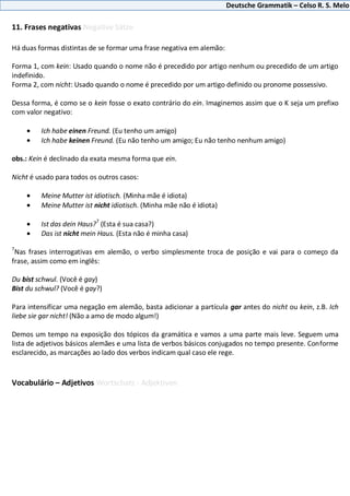 Deutsche Grammatik – Celso R. S. Melo
11. Frases negativas Negative Sätze
Há duas formas distintas de se formar uma frase negativa em alemão:
Forma 1, com kein: Usado quando o nome não é precedido por artigo nenhum ou precedido de um artigo
indefinido.
Forma 2, com nicht: Usado quando o nome é precedido por um artigo definido ou pronome possessivo.
Dessa forma, é como se o kein fosse o exato contrário do ein. Imaginemos assim que o K seja um prefixo
com valor negativo:
Ich habe einen Freund. (Eu tenho um amigo)
Ich habe keinen Freund. (Eu não tenho um amigo; Eu não tenho nenhum amigo)
obs.: Kein é declinado da exata mesma forma que ein.
Nicht é usado para todos os outros casos:
Meine Mutter ist idiotisch. (Minha mãe é idiota)
Meine Mutter ist nicht idiotisch. (Minha mãe não é idiota)
Ist das dein Haus?
7
(Esta é sua casa?)
Das ist nicht mein Haus. (Esta não é minha casa)
7
Nas frases interrogativas em alemão, o verbo simplesmente troca de posição e vai para o começo da
frase, assim como em inglês:
Du bist schwul. (Você é gay)
Bist du schwul? (Você é gay?)
Para intensificar uma negação em alemão, basta adicionar a partícula gar antes do nicht ou kein, z.B. Ich
liebe sie gar nicht! (Não a amo de modo algum!)
Demos um tempo na exposição dos tópicos da gramática e vamos a uma parte mais leve. Seguem uma
lista de adjetivos básicos alemães e uma lista de verbos básicos conjugados no tempo presente. Conforme
esclarecido, as marcações ao lado dos verbos indicam qual caso ele rege.
Vocabulário – Adjetivos Wortschatz - Adjektiven
 