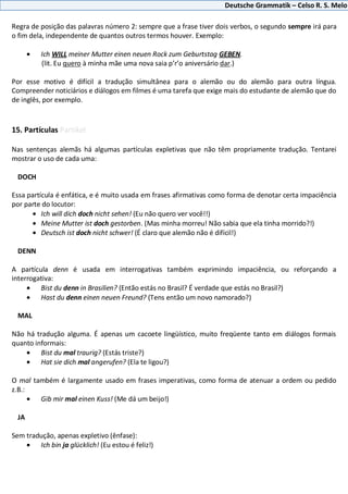 Deutsche Grammatik – Celso R. S. Melo
Regra de posição das palavras número 2: sempre que a frase tiver dois verbos, o segundo sempre irá para
o fim dela, independente de quantos outros termos houver. Exemplo:
Ich WILL meiner Mutter einen neuen Rock zum Geburtstag GEBEN.
(lit. Eu quero à minha mãe uma nova saia p’r’o aniversário dar.)
Por esse motivo é difícil a tradução simultânea para o alemão ou do alemão para outra língua.
Compreender noticiários e diálogos em filmes é uma tarefa que exige mais do estudante de alemão que do
de inglês, por exemplo.
15. Partículas Partikel
Nas sentenças alemãs há algumas partículas expletivas que não têm propriamente tradução. Tentarei
mostrar o uso de cada uma:
DOCH
Essa partícula é enfática, e é muito usada em frases afirmativas como forma de denotar certa impaciência
por parte do locutor:
Ich will dich doch nicht sehen! (Eu não quero ver você!!)
Meine Mutter ist doch gestorben. (Mas minha morreu! Não sabia que ela tinha morrido?!)
Deutsch ist doch nicht schwer! (É claro que alemão não é difícil!)
DENN
A partícula denn é usada em interrogativas também exprimindo impaciência, ou reforçando a
interrogativa:
Bist du denn in Brasilien? (Então estás no Brasil? É verdade que estás no Brasil?)
Hast du denn einen neuen Freund? (Tens então um novo namorado?)
MAL
Não há tradução alguma. É apenas um cacoete lingüístico, muito freqüente tanto em diálogos formais
quanto informais:
Bist du mal traurig? (Estás triste?)
Hat sie dich mal angerufen? (Ela te ligou?)
O mal também é largamente usado em frases imperativas, como forma de atenuar a ordem ou pedido
z.B.:
Gib mir mal einen Kuss! (Me dá um beijo!)
JA
Sem tradução, apenas expletivo (ênfase):
Ich bin ja glücklich! (Eu estou é feliz!)
 