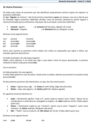 Deutsche Grammatik – Celso R. S. Melo
16. Outros Pronomes Andere Pronomen
Há ainda outra classe de pronomes que não identificam propriemente nenhum sujeito em especial: os
pronomes indefinidos.
Se digo “Alguém me chamou”, não foi de primeira importância quem me chamou, mas sim o fato de que
fui chamado. Alguns pronomes indefinidos alemães, como de previsão, declinam-se, porém seguem a
mesma terminação que já conhecemos. Veja quais são os principais pronomes indefinidos:
Jemand – alguém z.B. Jemand sieht das Haus. (Alguém vê a casa)
Niemand – ninguém z.B. Niemand liebt sie. (Ninguém a ama)
Declinam-se da seguinte forma:
nom jemand niemand
acc jemanden niemanden
dat jemandem niemandem
gen jemands niemands
Assim, para usarmos os pronomes acima citados com verbos ou preposições que regem o dativo, por
exemplo, agiríamos dessa forma:
Ich helfe niemandem. (Eu não ajudo ninguém)
Helfen, como sabemos, é um verbo que rege o caso dativo. Como há pouco apresentado, o pronome
niemand no dativo muda para niemandem.
Com a acusativo:
Ich liebe jemanden. (Eu amo alguém)
O verbo lieben governa o caso acusativo. Vendo acima na tabela, sabemos que jemand no acusativo muda
para jemanden.
Os dois próximos pronomes são indeclináveis, ou seja, eles não variam jamais:
Etwas – alguma coisa, algo z.B. Etwas ist nicht richtig. (Algo não está certo)
Nichts – nada, coisa alguma z.B. Nichts gefällt ihm. (Nada o agrada)
Os seguintes pronomes declinam-se:
Jeder – literalmente significa “cada um”, porém pode-se traduzir como “todos”. Apesar de ter
sentido plural, o verbo deve ser conjugado no singular, z.B. Jeder weiß wer ich bin. (Todos sabem
quem sou)
Keiner – literalmente traduz-se por “nenhum”, porém usa-se como “ninguém”, assim como
niemand. z.B. Keiner weiß das. (Ninguém sabe disso)
Alle – “Todos”. Usa-se no plural, z.B. Alle wissen wer ich bin. (Todos sabem quem sou)
Declinam-se da seguinte forma:
nom jeder keiner alle
 