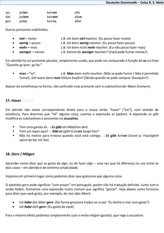 Deutsche Grammatik – Celso R. S. Melo
acc jeden keinen alle
dat jedem keinem allen
gen jedes keines aller
Outros pronomes indefinidos:
viel – muito z.B. Ich kann viel machen. (Eu posso fazer muito)
wenig – pouco z.B. Ich kann wenig machen. (Eu posso fazer pouco)
mehr – mais z.B. Ich kann nicht mehr machen. (Eu não posso fazer mais)
weniger – menos z.B. Kannst du weniger rauchen? (Você pode fumar menos?)
Em alemão há um pronome peculiar, amplamente usado, que pode ser comparado à função do se na frase
“Quando se quer, se faz.”
 man – “se”. z.B. Man kann nicht rauchen. (Não se pode fumar / Não é permitido
fumar); Seit wann kann man Valium kaufen? (Desde quando se pode comprar Diazepam?)
Apesar da semelhança na forma, não confundir esse pronome com o substantivo der Mann (homem).
17. Haver Es Gibt...
Em alemão não existe correspondente direto para o nosso verbo “haver” (“ter”), com sentido de
existência. Para dizermos que “há” alguma coisa, usamos a expressão es (geben). A expressão es gibt
modifica os substantivos e pronomes no acusativo.
 Tem uma garota ali. Es gibt ein Mädchen dort.
 Tem um rapaz aqui? Gibt es (gibt’s) einen Junge hier?
 Não há motivo para tristeza quando você está comigo. Es gibt keinen Grund zu Trautigkeit
wenn du bei mir bist.
18. Gern / Mögen
Aprender como dizer que se gosta de algo, ou de fazer algo – uma vez que há diferença no uso entre os
dois casos – em alemão é de extrema simplicidade.
Vejamos em primeiro lugar como podemos dizer que gostamos que alguma coisa.
O advérbio gern pode significar “com prazer” em português, porém não há tradução definida. Junto com o
verbo haben, formamos uma expressão muito comum que significa “gostar”. Veja abaixo como funciona
para dizer que você gosta, por exemplo, do mar (das Meer):
Ich habe das Meer gern. (De forma grosseira traduz-se-ia por “Eu tenho o mar com gosto”)
Ich habe dich gern. (Eu gosto de você)
Para o mesmo efeito podemos simplesmente usar o verbo mögen (gostar), que rege o acusativo:
 