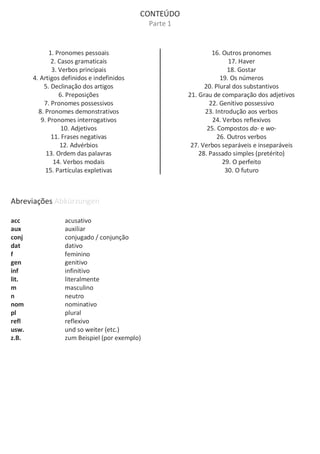 CONTEÚDO
Parte 1
1. Pronomes pessoais
2. Casos gramaticais
3. Verbos principais
4. Artigos definidos e indefinidos
5. Declinação dos artigos
6. Preposições
7. Pronomes possessivos
8. Pronomes demonstrativos
9. Pronomes interrogativos
10. Adjetivos
11. Frases negativas
12. Advérbios
13. Ordem das palavras
14. Verbos modais
15. Partículas expletivas
16. Outros pronomes
17. Haver
18. Gostar
19. Os números
20. Plural dos substantivos
21. Grau de comparação dos adjetivos
22. Genitivo possessivo
23. Introdução aos verbos
24. Verbos reflexivos
25. Compostos da- e wo-
26. Outros verbos
27. Verbos separáveis e inseparáveis
28. Passado simples (pretérito)
29. O perfeito
30. O futuro
Abreviações Abkürzungen
acc acusativo
aux auxiliar
conj conjugado / conjunção
dat dativo
f feminino
gen genitivo
inf infinitivo
lit. literalmente
m masculino
n neutro
nom nominativo
pl plural
refl reflexivo
usw. und so weiter (etc.)
z.B. zum Beispiel (por exemplo)
 