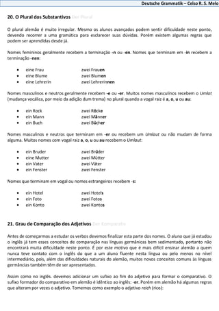 Deutsche Grammatik – Celso R. S. Melo
20. O Plural dos Substantivos Der Plural
O plural alemão é muito irregular. Mesmo os alunos avançados podem sentir dificuldade neste ponto,
devendo recorrer a uma gramática para esclarecer suas dúvidas. Porém existem algumas regras que
podem ser aprendidas desde já.
Nomes femininos geralmente recebem a terminação -n ou -en. Nomes que terminam em -in recebem a
terminação -nen:
eine Frau zwei Frauen
eine Blume zwei Blumen
eine Lehrerin zwei Lehrerinnen
Nomes masculinos e neutros geralmente recebem -e ou -er. Muitos nomes masculinos recebem o Umlat
(mudança vocálica, por meio da adição dum trema) no plural quando a vogal raiz é a, o, u ou au:
ein Rock zwei Röcke
ein Mann zwei Männer
ein Buch zwei Bücher
Nomes masculinos e neutros que terminam em -er ou recebem um Umlaut ou não mudam de forma
alguma. Muitos nomes com vogal raiz a, o, u ou au recebem o Umlaut:
ein Bruder zwei Brüder
eine Mutter zwei Mütter
ein Vater zwei Väter
ein Fenster zwei Fenster
Nomes que terminam em vogal ou nomes estrangeiros recebem -s:
ein Hotel zwei Hotels
ein Foto zwei Fotos
ein Konto zwei Kontos
21. Grau de Comparação dos Adjetivos Der Komparativ
Antes de começarmos a estudar os verbos devemos finalizar esta parte dos nomes. O aluno que já estudou
o inglês já tem esses conceitos de comparação nas línguas germânicas bem sedimentado, portanto não
encontrará muita dificuldade neste ponto. É por este motivo que é mais difícil ensinar alemão a quem
nunca teve contato com o inglês do que a um aluno fluente nesta língua ou pelo menos no nível
intermediário, pois, além das dificuldades naturais do alemão, muitos novos conceitos comuns às línguas
germâncias também têm de ser apresentados.
Assim como no inglês. devemos adicionar um sufixo ao fim do adjetivo para formar o comparativo. O
sufixo formador do comparativo em alemão é idêntico ao inglês: -er. Porém em alemão há algumas regras
que alteram por vezes o adjetivo. Tomemos como exemplo o adjetivo reich (rico):
 