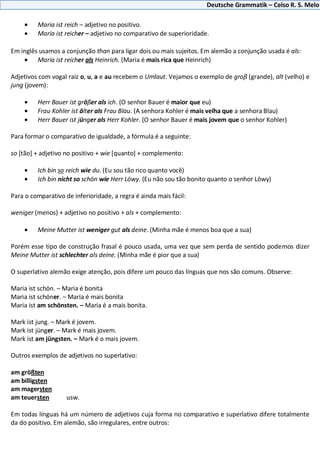 Deutsche Grammatik – Celso R. S. Melo
Maria ist reich – adjetivo no positivo.
Maria ist reicher – adjetivo no comparativo de superioridade.
Em inglês usamos a conjunção than para ligar dois ou mais sujeitos. Em alemão a conjunção usada é als:
Maria ist reicher als Heinrich. (Maria é mais rica que Heinrich)
Adjetivos com vogal raiz o, u, a e au recebem o Umlaut. Vejamos o exemplo de groß (grande), alt (velho) e
jung (jovem):
Herr Bauer ist größer als ich. (O senhor Bauer é maior que eu)
Frau Kohler ist älter als Frau Blau. (A senhora Kohler é mais velha que a senhora Blau)
Herr Bauer ist jünger als Herr Kohler. (O senhor Bauer é mais jovem que o senhor Kohler)
Para formar o comparativo de igualdade, a fórmula é a seguinte:
so [tão] + adjetivo no positivo + wie [quanto] + complemento:
Ich bin so reich wie du. (Eu sou tão rico quanto você)
Ich bin nicht so schön wie Herr Löwy. (Eu não sou tão bonito quanto o senhor Löwy)
Para o comparativo de inferioridade, a regra é ainda mais fácil:
weniger (menos) + adjetivo no positivo + als + complemento:
Meine Mutter ist weniger gut als deine. (Minha mãe é menos boa que a sua)
Porém esse tipo de construção frasal é pouco usada, uma vez que sem perda de sentido podemos dizer
Meine Mutter ist schlechter als deine. (Minha mãe é pior que a sua)
O superlativo alemão exige atenção, pois difere um pouco das línguas que nos são comuns. Observe:
Maria ist schön. – Maria é bonita
Maria ist schöner. – Maria é mais bonita
Maria ist am schönsten. – Maria é a mais bonita.
Mark ist jung. – Mark é jovem.
Mark ist jünger. – Mark é mais jovem.
Mark ist am jüngsten. – Mark é o mais jovem.
Outros exemplos de adjetivos no superlativo:
am größten
am billigsten
am magersten
am teuersten usw.
Em todas línguas há um número de adjetivos cuja forma no comparativo e superlativo difere totalmente
da do positivo. Em alemão, são irregulares, entre outros:
 