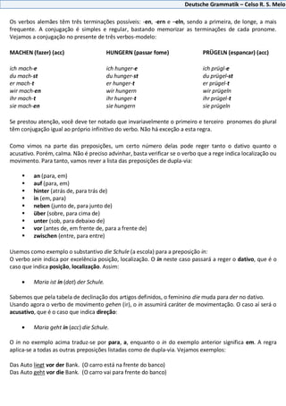 Deutsche Grammatik – Celso R. S. Melo
Os verbos alemães têm três terminações possíveis: -en, -ern e –eln, sendo a primeira, de longe, a mais
frequente. A conjugação é simples e regular, bastando memorizar as terminações de cada pronome.
Vejamos a conjugação no presente de três verbos-modelo:
MACHEN (fazer) (acc) HUNGERN (passar fome) PRÜGELN (espancar) (acc)
ich mach-e ich hunger-e ich prügl-e
du mach-st du hunger-st du prügel-st
er mach-t er hunger-t er prügel-t
wir mach-en wir hungern wir prügeln
ihr mach-t ihr hunger-t ihr prügel-t
sie mach-en sie hungern sie prügeln
Se prestou atenção, você deve ter notado que invariavelmente o primeiro e terceiro pronomes do plural
têm conjugação igual ao próprio infinitivo do verbo. Não há exceção a esta regra.
Como vimos na parte das preposições, um certo número delas pode reger tanto o dativo quanto o
acusativo. Porém, calma. Não é preciso advinhar, basta verificar se o verbo que a rege indica localização ou
movimento. Para tanto, vamos rever a lista das preposições de dupla-via:
 an (para, em)
 auf (para, em)
 hinter (atrás de, para trás de)
 in (em, para)
 neben (junto de, para junto de)
 über (sobre, para cima de)
 unter (sob, para debaixo de)
 vor (antes de, em frente de, para a frente de)
 zwischen (entre, para entre)
Usemos como exemplo o substantivo die Schule (a escola) para a preposição in:
O verbo sein indica por excelência posição, localização. O in neste caso passará a reger o dativo, que é o
caso que indica posição, localização. Assim:
Maria ist in (dat) der Schule.
Sabemos que pela tabela de declinação dos artigos definidos, o feminino die muda para der no dativo.
Usando agora o verbo de movimento gehen (ir), o in assumirá caráter de movimentação. O caso aí será o
acusativo, que é o caso que indica direção:
Maria geht in (acc) die Schule.
O in no exemplo acima traduz-se por para, a, enquanto o in do exemplo anterior significa em. A regra
aplica-se a todas as outras preposições listadas como de dupla-via. Vejamos exemplos:
Das Auto liegt vor der Bank. (O carro está na frente do banco)
Das Auto geht vor die Bank. (O carro vai para frente do banco)
 