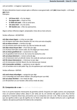 Deutsche Grammatik – Celso R. S. Melo
sich vor|stellen imaginar / apresentar-se
Os bons dicionários trazem sempre após o reflexivo o caso governado: sich (dat) etwas kaufen Ich kaufe
mir etwas.
Exemplos:
 Ich freue mich Eu me alegro.
 Du ärgerst dich Você se irrita.
 Er fühlt sich wohl Ele se sente bem.
 Ich setze mich Eu me sento.
 Wir beeilen uns Nós nos apressamos.
Alguns verbos reflexivos exigem preposições. Estas são as mais comuns:
Verbos reflexivos + ACUSATIVO:
sich über etwas ärgern irritar-se com algo
z.B. Ich ärgere mich über diese Situation (Eu me irrito com esta situação)
sich an etwas erinnern lembrar de algo
z.B. Ich erinnere mich nicht an dich. (Eu não me lembro de você)
sich über etwas freuen über ficar feliz por algo
z.B. Ich freue mich über unsere Liebe. (Eu me alegro por nosso amor)
sich an etwas gewöhnen an acostumar-se a algo
z.B. Ich gewöhne mich nie an sie. (Eu nunca me acostumo a ela)
sich um etwas kümmern tomar conta de algo
z.B. Ich kümmere mich um dich für immer. (Eu cuido de você para sempre)
sich für etwas interessieren interessar-se por algo
z.B. Ich interessiere mich für Musik. (Eu me interesso por música)
sich in jemanden verlieben apaixonar-se por alguém
z.B. Ich verliebe mich in dich jeden Tag. (Eu me apaixono por você todo dia)
Verbos reflexivos + DATIVO:
sich nach etwas erkundigen perguntar por algo
z.B. Er erkundigt sich nach deiner Mutter. (Ele pergunta por sua mãe)
sich vor etwas fürchten ter medo de algo
z.B. Wir fürchten uns vor Hunden. (Nós temos medo de cães)
25. Compostos da- e wo- da- und wo- Verbindungen
Este é um ponto bastante interessante da gramática alemã. Enquanto em inglês usamos uma preposição
mais um pronome (about what, about it, for what, for it), em alemão não agimos assim. Para formar
perguntas e respostas desse tipo, precisamos usar os compostos com wo- e da-. Não se assuste, sabemos
que wo significa onde e que da significa ali, lá. Neste caso não tem relação nenhuma com o significado
original, são apenas partículas formadoras dos compostos.
 