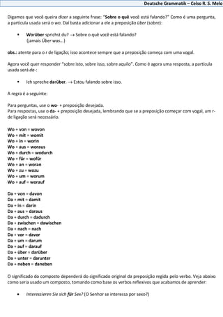 Deutsche Grammatik – Celso R. S. Melo
Digamos que você queira dizer a seguinte frase: “Sobre o quê você está falando?” Como é uma pergunta,
a partícula usada será o wo. Daí basta adicionar a ele a preposição über (sobre):
 Worüber sprichst du? Sobre o quê você está falando?
(jamais Über was...)
obs.: atente para o r de ligação; isso acontece sempre que a preposição começa com uma vogal.
Agora você quer responder “sobre isto, sobre isso, sobre aquilo”. Como é agora uma resposta, a partícula
usada será da-:
 Ich spreche darüber. Estou falando sobre isso.
A regra é a seguinte:
Para perguntas, use o wo- + preposição desejada.
Para respostas, use o da- + preposição desejada, lembrando que se a preposição começar com vogal, um r-
de ligação será necessário.
Wo + von = wovon
Wo + mit = womit
Wo + in = worin
Wo + aus = woraus
Wo + durch = wodurch
Wo + für = wofür
Wo + an = woran
Wo + zu = wozu
Wo + um = worum
Wo + auf = worauf
Da + von = davon
Da + mit = damit
Da + in = darin
Da + aus = daraus
Da + durch = dadurch
Da + zwischen = dawischen
Da + nach = nach
Da + vor = davor
Da + um = darum
Da + auf = darauf
Da + über = darüber
Da + unter = darunter
Da + neben = daneben
O significado do composto dependerá do significado original da preposição regida pelo verbo. Veja abaixo
como seria usado um composto, tomando como base os verbos reflexivos que acabamos de aprender:
Interessieren Sie sich für Sex? (O Senhor se interessa por sexo?)
 