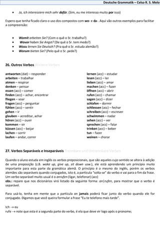Deutsche Grammatik – Celso R. S. Melo
Ja, ich interessiere mich sehr dafür. (Sim, eu me interesso muito por isso)
Espero que tenha ficado claro o uso dos compostos com wo- e da-. Aqui vão outros exemplos para facilitar
a compreensão:
Womit arbeiten Sie? (Com o quê o Sr. trabalha?)
Wovor haben Sie Angst? (De quê o Sr. tem medo?)
Wozu lernen Sie Deutsch? (Pra quê o Sr. estuda alemão?)
Worum bieten Sie? (Pelo quê o Sr. pede?)
26. Outros Verbos Weitere Verben
antworten (dat) – responder
arbeiten – trabalhar
atmen – respirar
denken – pensar
essen (acc) – comer
finden (acc) – achar, encontrar
fliegen – voar
fragen (acc) – perguntar
fühlen (acc) – sentir
gehen – ir
glauben – acreditar, achar
hören (acc) – ouvir
kommen – vir
küssen (acc) – beijar
lachen – sorrir
laufen – andar, correr
lernen (acc) – estudar
lesen (acc) – ler
lieben (acc) – amar
machen (acc) – fazer
öffnen (acc) – abrir
rufen (acc) – chamar
sagen (acc) – dizer
schlafen – dormir
schliessen (acc) – fechar
schreiben (acc) – escrever
schwimmen – nadar
sehen (acc) – ver
sprechen (acc) – falar
trinken (acc) – beber
tun – fazer
weinen – chorar
27. Verbos Separáveis e Inseparáveis Trennbare und Untrennbare Verben
Quando o aluno estuda em inglês os verbos preposicionais, que são aqueles cujo sentido se altera à adição
de uma preposição (z.B. wake up, give up, sit down usw.), ele está aprendendo um princípio muito
importante para esta parte da gramática alemã. O princípio é o mesmo do inglês, porém os verbos
alemães são separáveis quando conjugados, isto é, a partícula “solta-se” do verbo e vai para o fim da frase.
Um verbo separável muito usual é o anrufen (ligar, telefonar) (acc)
obs.: repare que nos dicionários virá listado da seguinte forma: an|rufen, para mostrar que o verbo é
separável.
Para usá-lo, tenha em mente que a partícula an jamais poderá ficar junto do verbo quando ele for
conjugado. Digamos que você queira formular a frase “Eu te telefono mais tarde”.
Ich eu
rufe note que esta é a segunda parte do verbo, é ela que deve vir logo após o pronome;
 