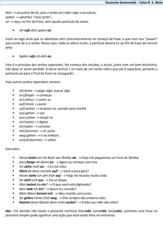 Deutsche Grammatik – Celso R. S. Melo
dich acusativo de du, pois o verbo an|rufen rege o acusativo;
später advérbio “mais tarde”;
an aqui, no fim da frase, vem aquela partícula do verbo.
Ich rufe dich später an.
Você viu logo atrás que os advérbios vêm costumeiramente no começo da frase, e que com isso “puxam”
para junto de si o verbo. Neste caso, nada se altera muito, a partícula deverá vir ao fim da frase do mesmo
jeito:
Später rufe ich dich an.
Este é o princípio dos verbos separáveis. No começo dos estudos, o aluno, junto com um bom dicionário,
não deve se sentir perdido. A barra vertical | no meio de um verbo indica que ele é separável, portanto a
partícula vai para o final da frase na conjugação.
Veja outros verbos separáveis comuns:
 ab|holen pegar algo, buscar algo
 an|fangen começar
 an|ziehen vestir-se
 auf|hören parar
 auf|stehen levantar-se, acordar pela manhã
 aus|gehen sair
 aus|ziehen despir-se
 ein|tasten digitar
 ein|laden convidar
 mit|kommen vir junto
 weg|gehen ir-se embora
 zurück|kommen voltar
Exemplos:
 Heute holen wir ein Buch von Shelley ab. Hoje nós pegaremos um livro de Shelley.
 Jetzt fange ich damit an. Agora eu começo com isto.
 Ich ziehe mich an. Eu me visto.
 Hörst du denn niemals auf? Você nunca pára?
 Heute stehe ich sehr früh auf. Hoje me levanto muito cedo.
 Sie zieht sich aus. Ela se despe.
 Was tastest du ein? O que você está digitando?
 Wen lade ich ein? Quem eu convido?
 Mein Mann kommt mit. Meu marido vem junto.
 Sie gehen immer früh weg. Eles sempre vão embora cedo.
 Kommt deine Mutter denn nicht zurück? Então sua mãe não volta?
obs.: Em alemão não existe o presente contínuo (fazendo, comendo, beijando), portanto uma frase no
presente simples pode significar uma ação que está sendo feita no momento:
 