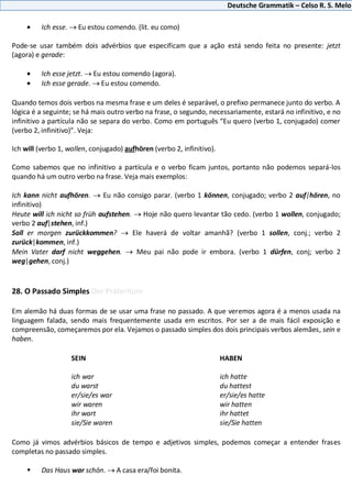 Deutsche Grammatik – Celso R. S. Melo
Ich esse. Eu estou comendo. (lit. eu como)
Pode-se usar também dois advérbios que especificam que a ação está sendo feita no presente: jetzt
(agora) e gerade:
Ich esse jetzt. Eu estou comendo (agora).
Ich esse gerade. Eu estou comendo.
Quando temos dois verbos na mesma frase e um deles é separável, o prefixo permanece junto do verbo. A
lógica é a seguinte; se há mais outro verbo na frase, o segundo, necessariamente, estará no infinitivo, e no
infinitivo a partícula não se separa do verbo. Como em português “Eu quero (verbo 1, conjugado) comer
(verbo 2, infinitivo)”. Veja:
Ich will (verbo 1, wollen, conjugado) aufhören (verbo 2, infinitivo).
Como sabemos que no infinitivo a partícula e o verbo ficam juntos, portanto não podemos separá-los
quando há um outro verbo na frase. Veja mais exemplos:
Ich kann nicht aufhören. Eu não consigo parar. (verbo 1 können, conjugado; verbo 2 auf|hören, no
infinitivo)
Heute will ich nicht so früh aufstehen. Hoje não quero levantar tão cedo. (verbo 1 wollen, conjugado;
verbo 2 auf|stehen, inf.)
Soll er morgen zurückkommen? Ele haverá de voltar amanhã? (verbo 1 sollen, conj.; verbo 2
zurück|kommen, inf.)
Mein Vater darf nicht weggehen. Meu pai não pode ir embora. (verbo 1 dürfen, conj; verbo 2
weg|gehen, conj.)
28. O Passado Simples Der Präteritum
Em alemão há duas formas de se usar uma frase no passado. A que veremos agora é a menos usada na
linguagem falada, sendo mais frequentemente usada em escritos. Por ser a de mais fácil exposição e
compreensão, começaremos por ela. Vejamos o passado simples dos dois principais verbos alemães, sein e
haben.
SEIN HABEN
ich war ich hatte
du warst du hattest
er/sie/es war er/sie/es hatte
wir waren wir hatten
ihr wart ihr hattet
sie/Sie waren sie/Sie hatten
Como já vimos advérbios básicos de tempo e adjetivos simples, podemos começar a entender frases
completas no passado simples.
 Das Haus war schön. A casa era/foi bonita.
 
