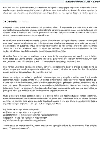 Deutsche Grammatik – Celso R. S. Melo
tudo fica fácil. Por questão didática, não teorizarei as regras da conjugação no passado simples dos verbos
regulares, pois quanto menos teoria, mais orgânico se torna o aprendizado. Através de leitura e prática, o
aluno percebe naturalmente o funcionamento da língua. Limitemo-nos agora a decorar o máximo possível.
29. O Perfeito Das Perfekt
Chegamos a uma parte mais complexa da gramática alemã. É importante que você não se sinta na
obrigação de decorar tudo de uma vez, este material é para ser usado como apoio, para consulta, uma vez
que me limitei à exposição dos tópicos gramaticais aplicados. Sempre que sentir dúvida em um capítulo
deverá retornar e rever quantas vezes necessário for.
O perfeito em alemão é extremamente comum. Enquanto em português dizemos apenas “Eu comprei
uma casa”, usando simplesmente um verbo no passado simples para expressar uma ação cujo tempo é
desconhecido, em quase toda língua indo-europeia precisamos de dois verbos. Seria como se disséssemos:
“Eu tenho comprado uma casa”, como no inglês, por exemplo. Em alemão também precisamos de dois
verbos para formar o perfeito: o auxiliar e o verbo no presente perfeito.
O auxiliar: Temos dois verbos auxiliares para a formação do tempo passado em alemão: sein e haben.
Como saber qual usar? É simples: Enquanto sein se usa para verbos que indicam movimento (ir, vir, ficar
etc.), haben é usado para todos os outros. Listarei depois os verbos cujo auxiliar é o sein.
Para formar uma frase no passado perfeito, como “Eu comprei uma casa”, é preciso atenção. Como já
vimos, sempre que uma frase apresentar dois verbos ou mais, o principal vai para o fim dela. No perfeito
ocorre o mesmo. Vamos aplicar este conceito em breve.
Como se conjuga um verbo no perfeito? Sabemos que em português o sufixo -ado é adicionado
(comprado, falado, beijado, amado etc.). Em alemão a maioria (não todos) dos verbos recebe o prefixo ge-
e uma alteração no fim do verbo, assim o verbo küssen (beijar) fica geküsst no perfeito. Porém esta não é
uma regra geral. Alguns verbos mantêm a terminação do infinitivo (essen gegessen) e outros mudam
totalmente (gehen gegangen). Com isso não deve haver preocupação, pois uma vez aprendidos os
principais, vê-se que todos os outros verbos alemães seguem um padrão.
Outro ponto que merece bastante atenção é o que se refere aos recém-estudados verbos separáveis.
Como sabemos que há uma partícula que se separa do verbo, basta lembrarmos disto na hora de formar o
perfeito. Em primeiro lugar vem a partícula, depois adiciona-se o ge e por último o complemento. Veja o
seguinte exemplo: an|rufen an + ge + rufen = angerufen. Mais:
auf|hören auf + ge + hört = aufgehört
ein|tasten ein + ge + tastet = eingetastet
zurück|kommen zurück + ge + kommen = zurückgekommen
weg|gehen weg + ge + gangen = weggegangen
auf|stehen auf + ge + standen = aufgestanden
Tendo fresco em mente tudo isso, vamos mostrar uma aplicação prática do perfeito numa frase simples
como “Eu comprei uma casa”:
 