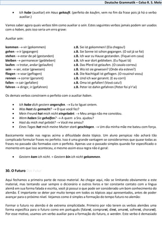 Deutsche Grammatik – Celso R. S. Melo
Ich habe (auxiliar) ein Haus gekauft. (perfeito de kaufen, vem no fim da frase pois já há o verbo
auxiliar.)
Vamos saber agora quais verbos têm como auxiliar o sein. Estes seguintes verbos jamais podem ser usados
com o haben, pois isso seria um erro grave:
Auxiliar sein:
kommen vir (gekommen) z.B. Sie ist gekommen! (Ela chegou!)
gehen ir (gegangen) z.B. Sie Sonne ist schon gegangen. (O sol já se foi)
stehen estar de pé (gestanden) z.B. Ich war zu Hause gestanden. (Fiquei em casa)
bleiben permanecer (geblieben) z.B. Ich war dort geblieben. (Eu fiquei lá)
laufen trotar, andar (gelaufen) z.B. Das Pferd ist gelaufen. (O cavalo correu)
sein ser, estar (gewesen) z.B. Wo ist sie gewesen? (Onde ela esteve?)
fliegen voar (geflogen) z.B. Die Nachtigall ist geflogen. (O rouxinol voou)
rennen correr (gerannt) z.B. Und ich war gerannt. (E eu corri)
fallen cair (gefallen) z.B. Oma ist gefallen! (Vovó caiu!)
fahren dirigir, ir (gefahren) z.B. Peter ist dahin gefahren (Peter foi p’r’aí)
Os demais verbos constroem o perfeito com o auxiliar haben.
Ich habe dich gestern angerufen. Eu te liguei ontem.
Was hast du gemacht? O que você fez?
Mein Freund hat mich nicht eingeladet. Meu amigo não me convidou.
Wem haben Sie geholfen? A quem a Sra. ajudou?
Hast du mich mal geliebt? Você me amou?
Eines Tages hat mich meine Mutter stark geschlagen. Um dia minha mãe me bateu com força.
Basicamente reside nas regras acima a dificuldade deste tópico. Um aluno perspicaz não achará tão
complicado formular frases no perfeito. Isso é uma grande vantagem se considerarmos que quase todas as
frases no passado são formadas com o perfeito. Apenas use o passado simples quando for especificado o
momento em que isso aconteceu, e mesmo assim essa regra não é geral:
Gestern kam ich nicht. = Gestern bin ich nicht gekommen.
30. O Futuro Das Futur
Aqui fechamos a primeira parte de nosso material. Ao chegar aqui, não se limitando obviamente a este
material, mas tentando usar sempre o dicionário e outros livros e ter constante contato com a língua
alemã em sua forma falada e escrita, você já possui o que pode ser considerado um bom conhecimento do
alemão. É importante se deter por muito tempo em todos os tópicos aqui apresentados, antes de poder
avançar para o próximo nível. Vejamos como é simples a formação do tempo futuro no alemão:
Formar o futuro no alemão é de extrema simplicidade. Primeiro por não terem os verbos alemães uma
forma específica para o futuro como em português (falarei, comprarei, direi, amarei, sofrerei, chorarei).
Por esse motivo, usamos um verbo auxiliar para a formação do futuro, o werden. Este verbo é demasiado
 