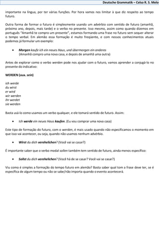 Deutsche Grammatik – Celso R. S. Melo
importante na língua, por ter várias funções. Por hora vamos nos limitar à que diz respeito ao tempo
futuro.
Outra forma de formar o futuro é simplesmente usando um advérbio com sentido de futuro (amanhã,
próximo ano, depois, mais tarde) e o verbo no presente. Isso mesmo, assim como quando dizemos em
português “Amanhã te compro um presente”, estamos formando uma frase no futuro sem sequer alterar
o tempo verbal. Em alemão essa formação é muito freqüente, e com nossos conhecimentos atuais
podemos já formular um exemplo:
Morgen kaufe ich ein neues Haus, und übermorgen ein anderes
(Amanhã compro uma nova casa, e depois de amanhã uma outra)
Antes de explorar como o verbo werden pode nos ajudar com o futuro, vamos aprender a conjugá-lo no
presente do indicativo:
WERDEN (aux. sein)
ich werde
du wirst
er wird
wir werden
ihr werdet
sie werden
Basta usá-lo como usamos um verbo qualquer, e ele tomará sentido de futuro. Assim:
Ich werde ein neues Haus kaufen. (Eu vou comprar uma nova casa)
Este tipo de formação do futuro, com o werden, é mais usado quando não especificamos o momento em
que isso vai acontecer, ou seja, quando não usamos nenhum advérbio.
Wirst du dich verehelichen? (Você vai se casar?)
É importante saber que o verbo modal sollen também tem sentido de futuro, ainda menos específico:
Sollst du dich verehelichen? (Você há de se casar? Você vai se casar?)
Viu como é simples a formação do tempo futuro em alemão? Basta saber qual tom a frase deve ter, se é
específica de algum tempo ou não se sabe/não importa quando o evento acontecerá.
 