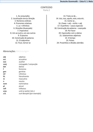 Deutsche Grammatik – Celso R. S. Melo
CONTEÚDO
Parte 2
1. As conjunções
2. Localização versus Direção
3. Números ordinais
4. Pronomes relativos
5. zu + infinitivo
6. Direções (Avançado)
7. Imperativo
8. Um ao outro, uns aos outros
9. O passivo
10. Construção de palavras
11. O subjuntivo
12. Ficar, tornar-se
13. Trata-se de...
14. isto, isso, aquilo, este, esta etc.
15. Como se...
16. Etwas + adj – nichts + adj
17. O perfeito – casos especiais
18. Construção de palavras – avançado
19. Por favor
20. Expressões com o dativo
21. Substantivos adjetivos
22. O tempo
23. Países
24. Provérbios e ditados alemães
Abreviações Abkürzungen
adj adjetivo
acc acusativo
aux auxiliar
conj conjugado / conjunção
dat dativo
f feminino
gen genitivo
inf infinitivo
lit. literalmente
m masculino
n neutro
nom nominativo
pl plural
refl reflexivo
usw. und so weiter (etc.)
z.B. zum Beispiel (por exemplo)
 