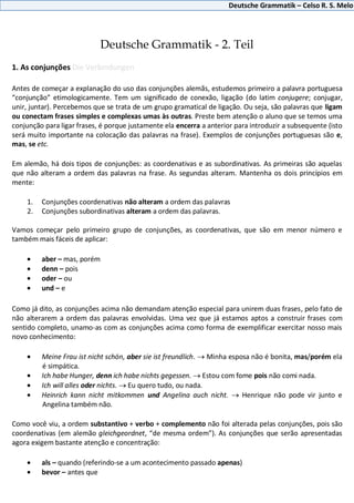 Deutsche Grammatik – Celso R. S. Melo
Deutsche Grammatik - 2. Teil
1. As conjunções Die Verbindungen
Antes de começar a explanação do uso das conjunções alemãs, estudemos primeiro a palavra portuguesa
“conjunção” etimologicamente. Tem um significado de conexão, ligação (do latim conjugere; conjugar,
unir, juntar). Percebemos que se trata de um grupo gramatical de ligação. Ou seja, são palavras que ligam
ou conectam frases simples e complexas umas às outras. Preste bem atenção o aluno que se temos uma
conjunção para ligar frases, é porque justamente ela encerra a anterior para introduzir a subsequente (isto
será muito importante na colocação das palavras na frase). Exemplos de conjunções portuguesas são e,
mas, se etc.
Em alemão, há dois tipos de conjunções: as coordenativas e as subordinativas. As primeiras são aquelas
que não alteram a ordem das palavras na frase. As segundas alteram. Mantenha os dois princípios em
mente:
1. Conjunções coordenativas não alteram a ordem das palavras
2. Conjunções subordinativas alteram a ordem das palavras.
Vamos começar pelo primeiro grupo de conjunções, as coordenativas, que são em menor número e
também mais fáceis de aplicar:
aber – mas, porém
denn – pois
oder – ou
und – e
Como já dito, as conjunções acima não demandam atenção especial para unirem duas frases, pelo fato de
não alterarem a ordem das palavras envolvidas. Uma vez que já estamos aptos a construir frases com
sentido completo, unamo-as com as conjunções acima como forma de exemplificar exercitar nosso mais
novo conhecimento:
Meine Frau ist nicht schön, aber sie ist freundlich. Minha esposa não é bonita, mas/porém ela
é simpática.
Ich habe Hunger, denn ich habe nichts gegessen. Estou com fome pois não comi nada.
Ich will alles oder nichts. Eu quero tudo, ou nada.
Heinrich kann nicht mitkommen und Angelina auch nicht. Henrique não pode vir junto e
Angelina também não.
Como você viu, a ordem substantivo + verbo + complemento não foi alterada pelas conjunções, pois são
coordenativas (em alemão gleichgeordnet, “de mesma ordem”). As conjunções que serão apresentadas
agora exigem bastante atenção e concentração:
als – quando (referindo-se a um acontecimento passado apenas)
bevor – antes que
 