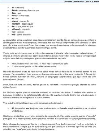 Deutsche Grammatik – Celso R. S. Melo
bis – até (que)
damit – para que, de modo que
dass – que
wenn – se / quando
ob – se
obwohl – apesar de
nachdem – depois (que)
da – já que, uma vez que
während – enquanto
weil – porque
wie – como, o quanto
As conjunções acima completam essa classe gramatical em alemão. São as conjunções que permitem a
construções de frases mais complexas, articuladas. Por esse motivo é importante saber como usá-las bem
para não acabar construindo frases desconexas, que apenas demonstram o quão pequeno foi o interesse
do estudante ao estudar a gramática da distinta língua alemã.
Vimos mais anteriormente que a ordem das palavras é alterada pelas conjunções subordinativas. É
simples, é o mesmo princípio que ocorre quando temos dois ou mais verbos numa frase: o verbo principal
vai para o fim da frase, não importa quantos outros elementos haja nela:
Peter fühlt sich nicht sehr wohl. Peter não se sente muito bem.
Er trank zu viel gestern. Ele bebeu demais ontem.
Há como relacionar o fato de Peter não se sentir muito bem ao fato de ele ter bebido demais no dia
anterior. Para conectar as duas sentenças, devemos naturalmente utilizar uma conjunção. O fato de ter
bebido causou mal-estar em Peter, portanto as conjunções subordinativas que aqui cabem são weil
(porque) ou da (já que):
Peter fühlt sich nicht sehr wohl, weil er gestern zu viel trank. Repare na posição alterada do verbo
trinken (beber).
Em hipótese alguma pode o estudante esquecer da mudança de ordem. E também não precisa se
preocupar em saber se tal ou tal conjunção altera ou não as palavras; basta decorar que und, aber, oder e
denn não alteram, então logo todas as outras alteram.
Veja as outras conjunções em uso, assim como suas particularidades:
Als Joseph Kind war, kaufte er einen schönen Hund. Quando Joseph era criança, ele comprou
um belo cão.
Há algumas anotações a serem feitas a respeito da conjunção als. Ela é usada somente quando o “quando”
português for usado no passado. Para o presente, veremos mais adiante qual é conjunção correspondente.
Outra observação é quanto ao fato de o verbo da segunda frase kaufen (comprar) (acc) ter se juntado à
frase antecedente. Sempre que há duas frases ligadas por conjunção, a primeira age como se fosse um
advérbio, que “puxa” para junto de si o verbo subseqüente.
 