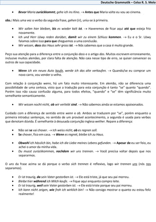 Deutsche Grammatik – Celso R. S. Melo
Bevor Maria zurückkommt, gehe ich ins Kino. Antes que Maria volte eu vou ao cinema.
obs.: Mais uma vez o verbo da segunda frase, gehen (ir), uniu-se à primeira.
Wir sollen hier bleiben, bis es wieder kalt ist. Haveremos de ficar aqui até que esteja frio
novamente.
Ich und Herr Löwy reden darüber, damit wir zu einem Schluss kommen. Eu e o Sr. Löwy
falamos sobre isso para que cheguemos a uma conclusão.
Wir wissen, dass das Haus sehr gross ist. Nós sabemos que a casa é muito grande.
Peço sua atenção para a diferença entre a conjunção dass e o artigo das. Muitos escrevem erroneamente,
inclusive muitos alemães, por clara falta de atenção. Não caia nesse tipo de erro, se quiser convencer os
outros de sua capacidade.
Wenn ich ein neues Auto kaufe, werde ich das alte verkaufen. Quando/se eu comprar um
novo carro, vou vender o velho.
Com relação à conjunção wenn, há um fato muito interessante. Em alemão, não se diferencia uma
possibilidade de uma certeza, visto que a tradução para esta conjunção é tanto “se” quanto “quando”.
Porém isso não causa confusão alguma, para todos efeitos, “quando” e “se” têm significância muito
semelhante semanticamente.
Wir wissen nocht nicht, ob wir verliebt sind. Não sabemos ainda se estamos apaixonados.
Cuidado com a diferença de sentido entre wenn e ob. Ambos se traduzem por “se”, porém enquanto a
primeira introduz sentenças, no sentido de um provável acontecimento, a segunda é usada para verbos
que denotam dúvida. É semelhante à desusada conjunção inglesa wether. Repare a diferença:
Não sei se vai chover. Ich weiss nicht, ob es regnen soll.
Se chover, fico em casa. Wenn es regnet, bleibe ich zu Haus.
Obwohl ich hässlich bin, habe ich die Liebe meines Lebens gefunden. Apesar de eu ser feio, eu
achei o amor da minha vida.
Du musst zurückkommen, nachdem wir uns trennen. Você precisa voltar depois que nos
separarmos.
O uns da frase acima se dá porque o verbo sich trennen é reflexivo, logo wir trennen uns (nós nos
separamos).
Er ist traurig, da sein Vater gestorben ist. Ele está triste, já que seu pai morreu.
Bleibe hier während ich Milch kaufe. Fique aqui enquanto compro leite.
Er ist traurig, weil sein Vater gestorben ist. Ele está triste porque seu pai morreu.
Ich kann nicht zeigen, wie froh ich wirklich bin! Não consigo mostrar o quanto eu estou feliz
realmente!
 
