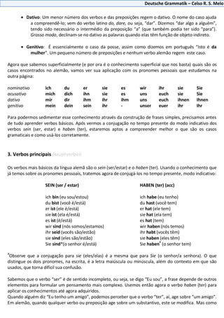 Deutsche Grammatik – Celso R. S. Melo
Dativo: Um menor número dos verbos e das preposições regem o dativo. O nome do caso ajuda
a compreendê-lo; vem do verbo latino do, dare, ou seja, “dar”. Dizemos “dar algo a alguém”,
tendo sido necessário o intermédio da preposição “a” (que também podia ter sido “para”).
Grosso modo, declinam-se no dativo as palavras quando elas têm função de objeto indireto.
Genitivo: É essencialmente o caso da posse, assim como dizemos em português “Isto é da
mulher”. Um pequeno número de preposições e nenhum verbo alemão regem este caso.
Agora que sabemos superficialmente (e por ora é o conhecimento superficial que nos basta) quais são os
casos encontrados no alemão, vamos ver sua aplicação com os pronomes pessoais que estudamos na
outra página:
nominativo ich du er sie es wir ihr sie Sie
acusativo mich dich ihn sie es uns euch sie Sie
dativo mir dir ihm ihr ihm uns euch ihnen Ihnen
genitivo mein dein sein ihr - unser euer ihr Ihr
Para podermos sedimentar esse conhecimento através da construção de frases simples, precisamos antes
de tudo aprender verbos básicos. Após vermos a conjugação no tempo presente do modo indicativo dos
verbos sein (ser, estar) e haben (ter), estaremos aptos a compreender melhor o que são os casos
gramaticais e como usá-los corretamente.
3. Verbos principais Hauptverben
Os verbos mais básicos da língua alemã são o sein (ser/estar) e o haben (ter). Usando o conhecimento que
já temos sobre os pronomes pessoais, tratemos agora de conjugá-los no tempo presente, modo indicativo:
SEIN (ser / estar) HABEN (ter) (acc)
ich bin (eu sou/estou) ich habe (eu tenho)
du bist (você é/está) du hast (você tem)
er ist (ele é/está) er hat (ele tem)
sie ist (ela é/está) sie hat (ela tem)
es ist (é/está) es hat (tem)
wir sind (nós somos/estamos) wir haben (nós temos)
ihr seid (vocês são/estão) ihr habt (vocês têm)
sie sind (eles são/estão) sie haben (eles têm)
Sie sind*(o senhor é/está) Sie haben
4
(o senhor tem)
4
Observe que a conjugação para sie (eles/elas) é a mesma que para Sie (o senhor/a senhora). O que
distingue os dois pronomes, na escrita, é a letra maiúscula ou minúscula, além do contexto em que são
usados, que torna difícil sua confusão.
Sabemos que o verbo “ser” é de sentido incompleto, ou seja, se digo “Eu sou”, a frase depende de outros
elementos para formular um pensamento mais complexo. Usemos então agora o verbo haben (ter) para
aplicar os conhecimentos até agora adquiridos.
Quando alguém diz “Eu tenho um amigo”, podemos perceber que o verbo “ter”, aí, age sobre “um amigo”.
Em alemão, quando qualquer verbo ou preposição age sobre um substantivo, este se modifica. Mas como
 