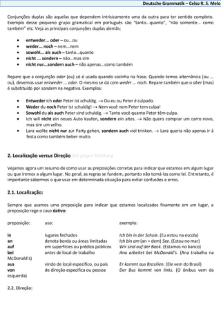 Deutsche Grammatik – Celso R. S. Melo
Conjunções duplas são aquelas que dependem intrisicamente uma da outra para ter sentido completo.
Exemplo desse pequeno grupo gramatical em português são “tanto...quanto”, “não somente... como
também” etc. Veja as principais conjunções duplas alemãs:
entweder... oder – ou...ou
weder... noch – nem...nem
sowohl... als auch – tanto...quanto
nicht ... sondern – não...mas sim
nicht nur...sondern auch – não apenas...como também
Repare que a conjunção oder (ou) só é usada quando sozinha na frase. Quando temos alternância (ou ...
ou), devemos usar entweder ... oder. O mesmo se dá com weder ... noch. Repare também que o aber (mas)
é substituído por sondern na negativa. Exemplos:
Entweder ich oder Peter ist schuldig. Ou eu ou Peter é culpado.
Weder du noch Peter ist schuldig! Nem você nem Peter tem culpa!
Sowohl du als auch Peter sind schuldig. Tanto você quanto Peter têm culpa.
Ich will nicht ein neues Auto kaufen, sondern ein altes. Não quero comprar um carro novo,
mas sim um velho.
Lara wollte nicht nur zur Party gehen, sondern auch viel trinken. Lara queria não apenas ir à
festa como também beber muito.
2. Localização versus Direção Ort gegen Richtung
Vejamos agora um resumo de como usar as preposições corretas para indicar que estamos em algum lugar
ou que iremos a algum lugar. No geral, as regras se fundem, portanto não tomá-las como lei. Entretanto, é
importante sabermos o que usar em determinada situação para evitar confusões e erros.
2.1. Localização:
Sempre que usamos uma preposição para indicar que estamos localizados fixamente em um lugar, a
preposição rege o caso dativo:
preposição: uso: exemplo:
in lugares fechados Ich bin in der Schule. (Eu estou na escola)
an denota borda ou áreas limitadas Ich bin am (an + dem) See. (Estou no mar)
auf em superfícies ou prédios públicos Wir sind auf der Bank. (Estamos no banco)
bei antes de local de trabalho Ana arbeitet bei McDonald’s. (Ana trabalha na
McDonald’s)
aus vindo de local específico, ou país Er kommt aus Brasilien. (Ele vem do Brasil)
von de direção específica ou pessoa Der Bus kommt von links. (O ônibus vem da
esquerda)
2.2. Direção:
 