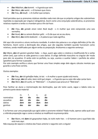 Deutsche Grammatik – Celso R. S. Melo
Das Mädchen, das kommt. A garota que vem.
Der Mann, der weint. O homem que chora.
Die Frau, die kauft. A mulher que compra.
Você percebeu que os pronomes relativos alemães nada mais são que os próprios artigos dos substantivos
repetidos (a separação por vírgula é obrigatória). Assim como uma conjunção subordinativa, os pronomes
relativos repelem o verbo e o mandam para o fim da frase:
Die Frau, die gerade einen roten Rock kauft. A mulher que está comprando uma saia
vermelha.
Der Hund, der zu seinem Besitzer geht. O cão que vai ao seu dono.
Das Wort, das nichts bedeutet. A palavra que nada significa.
Até aqui não encontra o aluno nenhuma novidade. A ordem das palavras e os artigos definidos já lhe são
familiares. Assim como a declinação dos artigos, que são seguidas também quando funcionam como
relativos, sendo modificados por algum verbo ou preposição. Analizemos a seguinte sentença:
Der Mann, den ich gestern gesehen habe. Aqui, quem agiu sobre o relativo o modificando foi o verbo
sehen (ver), que como se sabe governa o caso dativo. O artigo definido masculino no singular der muda
para den no acusativo. O verbo está no perfeito, ou seja, usamos o auxiliar haben + perfeito de sehen
(gesehen) para formar o passado.
Por este exemplo verifica o aluno que formar uma frase simples exige dele alguns cálculos mentais que
guiarão a uma frase correta.
Outros exemplos:
Die Frau, der ich geholfen habe, ist tot. A mulher a quem ajudei está morta.
Der Junge, den ich sehe, kann nicht gut singen. O garoto que eu vejo não sabe cantar bem.
Das Wort, das ich suche, ist “Matratze”. A palavra que procuro é “Matratze”.
Para facilitar ao aluno a memorização das declinações, que ele tanto usará, segue a tabela vista na
primeira parte deste material:
m. f. n. pl.
nominativo der die das die
acusativo den die das die
dativo dem der dem den
genitivo des der des der
E se formos usar uma preposição que agirá sobre o pronome relativo? Nada muda, apenas saiba qual caso
a referida preposição rege e como o relativo se modificará na presença dela:
Der Mann, mit dem ich gesprochen habe, ist nicht mehr hier. O homem com o qual falei não
está mais aqui.
Não esqueça de separar o relativo das frases anterior e seguinte com a vírgula!
 