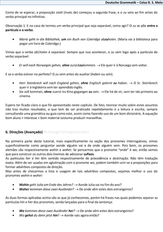 Deutsche Grammatik – Celso R. S. Melo
Como de se esperar, a preposição statt (invés de) começou a segunda frase, e o zu veio ao fim antes do
verbo principal no infinitivo.
Observação 1: E no caso de termos um verbo principal que seja separável, como agir? O zu se põe entre a
partícula e o verbo.
Maria geht in die Bibliothek, um ein Buch von Coleridge abzuholen. (Maria vai à biblioteca para
pegar um livro de Coleridge.)
Vimos que o verbo ab|holen é separável. Sempre que isso acontecer, o zu vem logo após a partícula do
verbo separável:
Er will nach Norwegen gehen, ohne zurückzukommen. Ele quer ir à Noruega sem voltar.
E se o verbo estiver no perfeito? O zu vem antes do auxiliar (haben ou sein).
Herr Steinbrech will nach England gehen, ohne Englisch gelernt zu haben. O Sr. Steinbrech
quer ir à Inglaterra sem ter aprendido inglês.
Sie soll kommen, ohne zuerst ins Kino gegangen zu sein. Ele há de vir, sem ter ido primeiro ao
cinema.
Espero ter ficado claro o que foi apresentado neste capítulo. De fato, teorizar muito sobre estes assuntos
não traz muitos resultados, o que tem de ser praticado repetidamente é a leitura e escrita, sempre
consultando uma gramática ou guia como este, assim como fazendo uso de um bom dicionário. A equação
bom aluno + interesse + bom material costuma produzir maravilhas.
6. Direções (Avançado) Richtungen (Fortgeschritten)
Na primeira parte deste tutorial, mais especificamente na seção dos pronomes interrogativos, vimos
superficialmente como perguntar aonde alguém vai e de onde alguém vem. Pois bem, os pronomes
alemães são respectivamente wohin e woher. Se pensarmos que o pronome “onde” é wo, então vemos
que para construir os outros dois tivemos de adicionar sufixos.
As partículas her e hin têm sentido respectivamente de procedência e destinação. Não têm tradução
exata. Além de ser usadas em aglutinação com o pronome wo, podem também unir-se a preposições para
formar advérbios compostos de direção.
Mas antes de checarmos a lista e usagem de tais advérbios compostos, vejamos melhor o uso do
pronomes wohin e woher:
Wohin geht Julia am Ende des Jahres? Aonde Julia vai no fim do ano?
Woher kommen diese zwei Ausländer? De onde vêm estes dois estrangeiros?
As duas formas aplicadas acima são as que já conhecemos, porém há frases nas quais podemos separar as
partículas hin e her dos pronomes, sendo lançadas para o final da sentença:
Wo kommen diese zwei Ausländer her? De onde vêm estes dois estrangeiros?
Wo gehst du denn jetzt hin? Aonde vais agora então?
 