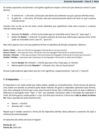 Deutsche Grammatik – Celso R. S. Melo
Os verbos separáveis ein|kommen e ein|gehen significam respect. entrar (vir para dentro) e entrar (ir para
dentro).
Er kommt ein. Ele entra. (O locutor está dentro do ambiente no qual a pessoa referida entra)
Er geht ein. Ele entra. (O locutor não está necessariamente dentro do local no qual a pessoa
referida entra)
Unindo o her ou hin ao ein do verbo, temos advérbios que especificam onde está o locutor e a pessoa
referida. Deste modo:
Kommen Sie herein! Entre! (o her pode aqui ser entendido como “para cá”, “para aqui”.]
Gehen Sie hinein! Entre lá! “o locutor está fora do local que ordena que a pessoa entre. O hin
pode ser entendido como “para lá”, “para ali”)
Mas não é apenas com o ein que podemos formar os advérbios de direção compostos. Observe:
Herein / Hinein Para cá / Para lá (na linguagem informal diz-se rein para herein.)
Herauf / Hinauf Para aqui pra cima / Para lá pra cima (na linguagem informal diz-se rauf para herauf.)
Herunter / Hinunter Para aqui pra baixo / Para lá pra baixo (na linguagem informal diz-se runter para herunter.)
Herüber / Hinüber (para) por aqui / (para) por ali (na linguagem informal diz-se rüber para herüber.)
Komm herauf, Herr Schultz! Venha aqui para cima / Suba aqui, Sr. Schultz!
Warum gehen Sie nicht hinunter? Porquê a Sra. não vai lá para baixo?
Grosso modo podemos agora dizer que her e hin significam, respectivamente, “para cá” e “para lá”.
7. O imperativo Der Imperativ
O imperativo é um modo verbal que indica ordem, pedido ou aconselhamento. Vimos formas de atenuar
uma ordem em alemão na primeira parte deste material. No geral o imperativo apresenta duas formas,
uma mais coloquial (a forma du) e uma mais formal (a forma Sie). A diferença entre as duas é idêntica à
diferença no português entre “faça” e “faz”, por exemplo. Conceituar sobre a formação do imperativo é
inútil, de forma geral o verbo perde o -n (ou -en) final para construir e forma du e não se altera na forma
Sie. Veja o exemplo do verbo kommen (vir):
Komm! Venha!
Kommen Sie! Vem!
Repare que é simples construir a forma Sie do imperativo alemão. Basta adicionar o pronome Sie após o
infinitivo do verbo desejado.
O imperativo do verbo sein (ser) é irregular:
Forma du: Sei!
Forma Sie: Seien Sie!
 