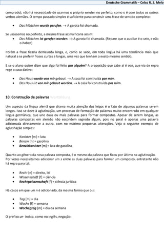 Deutsche Grammatik – Celso R. S. Melo
comprado), não há necessidade de usarmos o próprio werden no perfeito, como o é com todos os outros
verbos alemães. O tempo passado simples é suficiente para construir uma frase de sentido completo:
Das Mädchen wurde gerufen. A garota foi chamada.
Se usássemos no perfeito, a mesma frase acima ficaria assim:
Das Mädchen ist gerufen worden. A garota foi chamada. (Repare que o auxiliar é o sein, e não
o haben)
Porém a frase ficaria demasiada longa, e, como se sabe, em toda língua há uma tendência mais que
natural a se preferir frases curtas a longas, uma vez que tenham o exato mesmo sentido.
E se o aluno quiser dizer que algo foi feito por alguém? A preposição que cabe aí é von, que via de regra
rege o caso dativo:
Das Haus wurde von mir gebaut. A casa foi construída por mim.
Das Haus ist von mir gebaut worden. A casa foi construída por mim.
10. Construção de palavras Wortbildung
Um aspecto da língua alemã que chama muita atenção dos leigos é o fato de algumas palavras serem
longas. Isso se deve à aglutinação, um processo de formação de palavras muito encontrado em qualquer
língua germânica, que une duas ou mais palavras para formar compostos. Apesar de serem longas, as
palavras compostas em alemão não escondem segredo algum, pois no geral é apenas uma palavra
adicionada diretamente a outra, com no máximo pequenas alterações. Veja o seguinte exemplo de
aglutinação simples:
Kanister [m] = lata
Benzin [n] = gasolina
Benzinkanister [m] = lata de gasolina
Quanto ao gênero da nova palavra composta, é o mesmo da palavra que ficou por último na aglutinação.
Por vezes necessitamos adicionar um s entre as duas palavras para formar um composto, entretanto não
há regra para tal:
Recht [n] = direito, lei
Wissenschaft [f] = ciência
Rechtswissenschaft [f] = ciência jurídica
Há casos em que um n é adicionado, da mesma forma que o s:
Tag [m] = dia
Woche [f] = semana
Wochentag [m] = dia da semana
O prefixo un- indica, como no inglês, negação:
 