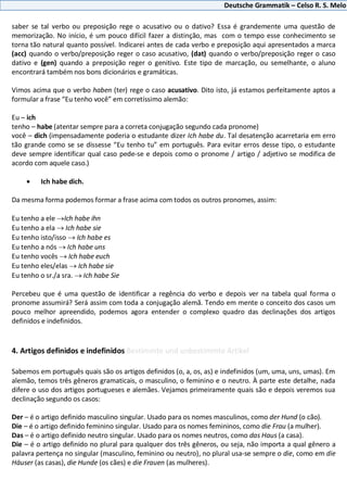 Deutsche Grammatik – Celso R. S. Melo
saber se tal verbo ou preposição rege o acusativo ou o dativo? Essa é grandemente uma questão de
memorização. No início, é um pouco difícil fazer a distinção, mas com o tempo esse conhecimento se
torna tão natural quanto possível. Indicarei antes de cada verbo e preposição aqui apresentados a marca
(acc) quando o verbo/preposição reger o caso acusativo, (dat) quando o verbo/preposição reger o caso
dativo e (gen) quando a preposição reger o genitivo. Este tipo de marcação, ou semelhante, o aluno
encontrará também nos bons dicionários e gramáticas.
Vimos acima que o verbo haben (ter) rege o caso acusativo. Dito isto, já estamos perfeitamente aptos a
formular a frase “Eu tenho você” em corretíssimo alemão:
Eu – ich
tenho – habe (atentar sempre para a correta conjugação segundo cada pronome)
você – dich (impensadamente poderia o estudante dizer Ich habe du. Tal desatenção acarretaria em erro
tão grande como se se dissesse “Eu tenho tu” em português. Para evitar erros desse tipo, o estudante
deve sempre identificar qual caso pede-se e depois como o pronome / artigo / adjetivo se modifica de
acordo com aquele caso.)
Ich habe dich.
Da mesma forma podemos formar a frase acima com todos os outros pronomes, assim:
Eu tenho a ele Ich habe ihn
Eu tenho a ela Ich habe sie
Eu tenho isto/isso Ich habe es
Eu tenho a nós Ich habe uns
Eu tenho vocês Ich habe euch
Eu tenho eles/elas Ich habe sie
Eu tenho o sr./a sra. Ich habe Sie
Percebeu que é uma questão de identificar a regência do verbo e depois ver na tabela qual forma o
pronome assumirá? Será assim com toda a conjugação alemã. Tendo em mente o conceito dos casos um
pouco melhor apreendido, podemos agora entender o complexo quadro das declinações dos artigos
definidos e indefinidos.
4. Artigos definidos e indefinidos Bestimmte und unbestimmte Artikel
Sabemos em português quais são os artigos definidos (o, a, os, as) e indefinidos (um, uma, uns, umas). Em
alemão, temos três gêneros gramaticais, o masculino, o feminino e o neutro. À parte este detalhe, nada
difere o uso dos artigos portugueses e alemães. Vejamos primeiramente quais são e depois veremos sua
declinação segundo os casos:
Der – é o artigo definido masculino singular. Usado para os nomes masculinos, como der Hund (o cão).
Die – é o artigo definido feminino singular. Usado para os nomes femininos, como die Frau (a mulher).
Das – é o artigo definido neutro singular. Usado para os nomes neutros, como das Haus (a casa).
Die – é o artigo definido no plural para qualquer dos três gêneros, ou seja, não importa a qual gênero a
palavra pertença no singular (masculino, feminino ou neutro), no plural usa-se sempre o die, como em die
Häuser (as casas), die Hunde (os cães) e die Frauen (as mulheres).
 