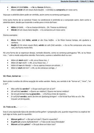 Deutsche Grammatik – Celso R. S. Melo
Wenn ich Geld hätte... Se eu tivesse dinheiro...
(Dann) würde ich ein neues Auto kaufen. (Então) eu compraria um novo carro.
Veja que o advérbio dann pode ser omitido, assim como na sentença portuguesa.
Uma outra forma de se construir frases na condicional é omitindo-se a conjunção wenn, bem como o
advérbio dann, desde que trazendo o verbo para o início da frase:
Hätte ich Geld... Se eu tivesse dinheiro... (lit. Tivesse eu dinheiro)
Würde ich ein neues Auto kaufen. Eu compraria um novo carro.
Outros exemplos:
Wenn Peter Zeit hätte, würde er der Frau helfen. Se Peter tivesse tempo, ele ajudaria a
senhora.
Kaufte ich ihr einen neuen Rock, würde sie sehr froh werden. Se eu lhe comprasse uma nova
saia, ela ficaria muito feliz.
Há uma forma de se expressar desejo, vontade distante, como na sentença portuguesa “Ah, se eu fosse
rico...” com o modo subjuntivo alemão. Para tanto, usamos o advérbio doch ou nur:
Wäre ich doch reich! Ah, se eu fosse rico...!
Wäre ich nur reich! Ah, se eu fosse rico...!
Hätte ich nur ein Handy! Se eu apenas tivesse um celular... !
Wäre er doch mit mir! Ah, se ele estivesse comigo...!
12. Ficar, tornar-se Werden
Bem-vindo à análise da última acepção do verbo werden. Nesta, seu sentido é de “tornar-se”, “virar”, “vir
a ser”.
Was willst du werden? O que você quer (vir a) ser?
Ich will Arzt werden! Quero ser médico! / Quero me tornar médico!
Sie ist auf einmal traurig geworden... Ela ficou triste de repente...
Er soll froh werden, wenn Sie ihm ein Spielzeug bringen! Ele há de ficar feliz se o Sr. lhe
trouxer um brinquedo.
13. Trata-se de... Es geht um...
Esta é uma expressão típica do alemão (verbo gehen + preposição um), quando requerimos ou explicar de
quê algo se trata, qual é a questão:
Worum geht es? De quê se trata? / Qual é a questão?
Es geht um unsere Zufriedenheit! Trata-se de nossa felicidade!
Worum soll das gehen? De quê deve se tratar isso?
 