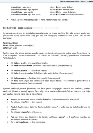 Deutsche Grammatik – Celso R. S. Melo
etwas Gutes – algo bom nichts Gutes – nada de bom
etwas Besonderes – algo especial nichts Neues – nada de novo
etwas Billiges – algo barato nichts Billiges – nada de barato
etwas Hübscheres – algo mais bonito nichts Hübscheres – nada de mais bonito
Haben Sie denn nichts Billigeres? A Sra. não tem nada mais barato?
17. O perfeito – casos especiais Das Perfekt – Besondere Fälle
Há verbos que devem ser estudados separadamente no tempo perfeito. Eles são sempre usados em
junção com outros verbo numa frase, por isso têm conjugação diferente da dos outros. Veja os três
primeiros:
hören (ouvir) (acc)
lassen (deixar, permitir, mandar) (acc)
sehen (ver) (acc)
Porém, como dito acima, apenas quando usados em junções com outros verbos numa frase. Como na
frase portuguesa “Você o ouviu cantar?” ou “Você a viu trabalhar?”, ou seja, quando duas frases estão
“entrelaçadas”:
Ich habe es gehört. Eu ouvi. (frase simples)
Ich habe ihn singen hören. (infinitivo) Eu o ouvi cantar. (frase composta)
Ich habe es gesehen. Eu vi. (frase simples)
Ich habe sie arbeiten sehen. (infinitivo) Eu a vi trabalhar. (frase composta)
Ich habe gelassen. Eu deixei. / Eu mandei. (frase simples)
Ich habe dem Jungen das Gepäck nach oben tragen lassen. Eu mandei o garoto trazer a
bagagem para cima. (frase composta)
Apenas ver/ouvir/deixar (mandar) um fato pede conjugação normal no perfeito, porém
ver/ouvir/deixar (mandar) alguém fazer algo pede esses verbos no infinitivo, mesmo que haja
um auxiliar e que a frase esteja no perfeito.
Hast du gestern meine Mutter schreien hören? Ouviste ontem minha mãe gritar?
Ja, ich habe es gehört. Sim, eu ouvi.
Hast du heute meinen Vater im Garten arbeiten sehen? Viste meu pai trabalhando hoje no
jardim?
Ja, ich habe es gesehen. Sim, eu vi.
Hat der Lehrer den Studenten die Fenster schliessen lassen? O professor mandou os
estudantes fecharem as janelas?
Ja, er hat es gelassen. Sim, ele mandou.
 