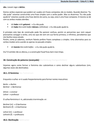 Deutsche Grammatik – Celso R. S. Melo
obs.: Lassen rege o dativo.
Outros verbos especiais que podem ser usados em frases compostas são os modais. Quando dizemos “Eu
não pude” estamos construindo uma frase simples com o verbo poder. Mas se dissermos “Eu não pude
ajudá-lo” estamos usando uma frase dentro de outra, ou seja, esta é uma frase composta. O mesmo se dá
com os verbos modais alemães:
 Ich habe nicht gekonnt. Eu não pude.
 Ich habe ihm nicht helfen können. (infinitivo) Eu não pude ajudá-lo.
A princípio este tipo de construção pode lhe parecer confusa, porém se pensarmos que nem sequer
precisamos conjugar o verbo, uma vez que ele vem em sua forma primeva, o infinitivo, percebemos que
isto facilita nosso estudo.
Porém, como já sabemos, nenhum falante prefere frases complexas a simples. Uma alternativa para os
verbos modais seria usando-os apenas no passado simples:
 Ich konnte ihm nicht helfen. Eu não pude ajudá-lo.
Viu? O sentido não se alterou, e a construção frasal ficou bem mais limpa.
18. Construção de palavras (avançado) Wortbildung (Fortgeschritten)
Vejamos agora como formar o feminino dos substantivos e como declinar alguns substantivos (sim,
algumas vezes são declinados).
18.1. O feminino Das Femininum
Enquanto o sufixo -er é usado freqüentemente para formar nomes masculinos:
Berlin Berlim
Berliner Berlinense
lehren ensinar
Lehrer professor
O sufixo feminimo é -in, adicionado à terminação -er:
Berliner [m] O berlinense
Berlinerin [f] A berlinense
Lehrer [m] professor
Lehrerin [f] professora
18.2. Declinação Deklination
 