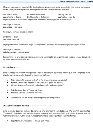Deutsche Grammatik – Celso R. S. Melo
Algumas palavras em especial são declinadas na presença de uma preposição. Isso ocorre com casos
fortes, como o dativo e genitivo, e com gêneros fortes, como masculino e neutro.
das Jahr o ano der Mann o homem der Tag o dia
des Jahr(e)s do ano des Mann(e)s do homem des Tag(e)s do dia
Algumas palavras masculinas, no genitivo, recebem a terminação -en ao invés de -es:
der Junge o rapaz
des Jungen do rapaz
As palavras feminas não se declinam:
die Sonne o sol
der Sonne do sol
Veja agora como o substantivo Junge se comporta na presença de uma preposição que rege o dativo:
der Junge o rapaz
mit dem Jungen com o rapaz
Basicamente, se uma palavra masculina recebe a terminação -en no genitivo ao invés de -es, no dativo ela
recebe a mesma terminação -en.
19. Por favor Bitte
Bitte é usado para conferir certa polidez a nossas declarações e pedidos. Atente que nem sempre se usam
vírgulas para separar bitte dos outros elementos da frase:
Bitte, können Sie uns mal helfen? Por favor, o Sr. pode nos ajudar?
Können Sie uns bitte helfen? Por favor, o Sr. pode nos ajudar?
Können Sie uns helfen, bitte? Por favor, o Sr. pode nos ajudar?
Bitte kommen Sie. Venha, por favor.
Kommen Sie bitte. Venha, por favor.
Gib mir bitte nur ein Wort! Dê-me por favor uma palavra!
20. Expressões com o dativo Ausdrücke mit dem Dativ
Uma saudação das mais comuns do alemão é Wie geht’s dir?, encurtada para Wie geht’s?, que significa
“Como vai?”. Pois bem, percebemos aí que o pronome está no dativo (mir), pois gehen aí tem sentido de
“Como vai a você?”, “Como te vai?”. Responderíamos a essa pergunta da seguinte forma:
Es geht mir gut / schlecht. Me vai bem / mal.
 