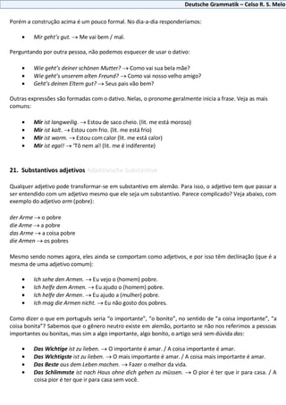 Deutsche Grammatik – Celso R. S. Melo
Porém a construção acima é um pouco formal. No dia-a-dia responderíamos:
Mir geht’s gut. Me vai bem / mal.
Perguntando por outra pessoa, não podemos esquecer de usar o dativo:
Wie geht’s deiner schönen Mutter? Como vai sua bela mãe?
Wie geht’s unserem alten Freund? Como vai nosso velho amigo?
Geht’s deinen Eltern gut? Seus pais vão bem?
Outras expressões são formadas com o dativo. Nelas, o pronome geralmente inicia a frase. Veja as mais
comuns:
Mir ist langweilig. Estou de saco cheio. (lit. me está moroso)
Mir ist kalt. Estou com frio. (lit. me está frio)
Mir ist warm. Estou com calor (lit. me está calor)
Mir ist egal! ‘Tô nem aí! (lit. me é indiferente)
21. Substantivos adjetivos Adjektivische Substantive
Qualquer adjetivo pode transformar-se em substantivo em alemão. Para isso, o adjetivo tem que passar a
ser entendido com um adjetivo mesmo que ele seja um substantivo. Parece complicado? Veja abaixo, com
exemplo do adjetivo arm (pobre):
der Arme o pobre
die Arme a pobre
das Arme a coisa pobre
die Armen os pobres
Mesmo sendo nomes agora, eles ainda se comportam como adjetivos, e por isso têm declinação (que é a
mesma de uma adjetivo comum):
Ich sehe den Armen. Eu vejo o (homem) pobre.
Ich helfe dem Armen. Eu ajudo o (homem) pobre.
Ich helfe der Armen. Eu ajudo a (mulher) pobre.
Ich mag die Armen nicht. Eu não gosto dos pobres.
Como dizer o que em português seria “o importante”, “o bonito”, no sentido de “a coisa importante”, “a
coisa bonita”? Sabemos que o gênero neutro existe em alemão, portanto se não nos referimos a pessoas
importantes ou bonitas, mas sim a algo importante, algo bonito, o artigo será sem dúvida das:
Das Wichtige ist zu lieben. O importante é amar. / A coisa importante é amar.
Das Wichtigste ist zu lieben. O mais importante é amar. / A coisa mais importante é amar.
Das Beste aus dem Leben machen. Fazer o melhor da vida.
Das Schlimmste ist nach Haus ohne dich gehen zu müssen. O pior é ter que ir para casa. / A
coisa pior é ter que ir para casa sem você.
 