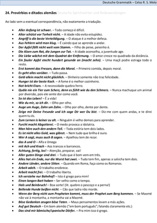 Deutsche Grammatik – Celso R. S. Melo
24. Provérbios e ditados alemães Deutsche Sprichwörter und Redewendungen
Ao lado vem a eventual correspondência, não exatamente a tradução.
Aller Anfang ist schwer. – Todo começo é difícil.
Alter schützt vor Torheit nicht. – A idade não evita estupidez.
Angriff is die beste Verteildigung. – O ataque é a melhor defesa.
Aus Fehlern wird man klug. – É caindo que se aprende a andar.
Der Apfel fällt nicht weit vom Stamm. – Filho de peixe, peixinho é.
Die Alzen zum Rat, die Jungen zur Tat. – A idade aconselha, a juventude age.
Die Liebe wächst mit dem Quadrat der Entfernung. – O amor cresce no quadrado da distância.
Ein fauler Apfel stecht hundert gesunde an (macht zehn). – Uma maçã podre estraga todo o
resto.
Erst kommt das Fressen, dann die Moral. – Primeiro comida, depois moral.
Es geht alles vorüber. – Tudo passa.
Geld allein macht nicht glücklich. – Dinheiro somente não traz felicidade.
Hunger ist der beste Koch. – A fome é o melhor cozinheiro.
Not bricht Eisen. – A necessidade quebra ferro.
Quäle nie ein Tier zum Scherz, denn es fühlt wie du den Schmerz. – Nunca machuque um animal
por diversão, pois ele sente dor como você.
So ist das Leben! – É a vida!
Wie du mir, so ich dir. – Olho por olho.
Auge um Auge, Zahn um Zahn. – Olho por olho, dente por dente.
Zeige mir Deine Freunde und ich sage Dir wer Du bist. – Diz-me com quem andas, e te direi
quem tu és.
Zum Lernen is keiner zu alt. – Ninguém é velho demais para aprender.
Furcht macht Abgotterei. – O medo provoca a idolatria.
Man höre auch den andern Teil. – Toda estória tem dois lados.
Es ist nicht alles Gold, was glänzt. – Nem tudo que brilha é ouro.
Wer A sagt, muss auch B sagen. – Ajoelhou tem de rezar.
das A und O – Alfa e ômega
mit Ach und Krach – Aos trancos e barrancos.
Achtung, fertig, los! – Atenção, preparar, vai!
Aller guten Dinge sind drei. – Tudo que é bom vem em três.
Alles hat ein Ende, nur die Wurst hat zwei. – Tudo tem fim, apenas a salsicha tem dois.
Andere Länder, andere Sitten. – Quando em Roma, faça como os Romanos.
Arbeit adelt. – O trabalho enobrece.
Arbeit macht frei. – O trabalho liberta.
Ich verstehe nur Bahnhof! – Isto é grego para mim!
Einen langen Bart haben – Ser velho como o tempo.
Hals und Beinbruch! – Boa sorte! (lit. quebre o pescoço e a perna!)
Bellende Hunde beißen nicht. – Cão que ladra não morde.
Wenn der Berg nicht zum Propheten kommt, muss der Prophet zum Berg kommen. – Se Maomé
não vai à montanha, a montanha vai a Maomé.
Böse Gedanken zeugen böse Taten. – Maus pensamentos levam a más ações.
Auf gut Deutsch – Em bom alemão (“em bom português”; falando claramente etc.)
Das sind mir bömische/spanische Dörfer. – Pra mim isso é grego.
 