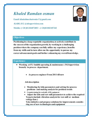 Khaled Ramdan osman
Email :khaledmechatronics7@gmail.com
-KABG-EG @nlsupervision.com
Mobile: (+20 )01284872853 -(+20)01002187242
Objectives
Positioning in a large reputable organization, to actively contribute in
the success ofthe organization growth, by working in a challenging
position where the company can fully utilize my experience, benefits
from my skills and in turn allow me the opportunity to pursue my
careeradvancementgoals and further enhancing my overallknowledge.
Experience:
 Working at FL Smidth operating & maintenance (NLSupervivion
branch) in process department.
 As process engineer From 2011 till now
Job description
 Monitoring for kiln parameters and solving for process
problems and making analysis for problem trends
 Commissioning for coal mill ,AFR equipment
 Adjust the kiln and raw mill parameters to achieve the required
Targets (include vibration analysis for raw mill or medium
voltage fans )
Take initiative and propose solutions for improvements conside-
ring use of new technologiesand equipment
 