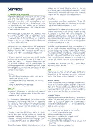 EUropEAntrAnSport
Freight forwarding across Europe by road is the quickest,
safest and most cost-effective option available. We
successfully handle over 10,000 tonnes of cargo each
week because we listen to each individual client’s needs
and respond accordingly. If appropriate, we may also
choose to move a client’s freight using rail for particular
routes, where time allows.
We deliver all types of goods,from FMCG to heavy plant,
to absolutely anywhere and will happily talk clients
through each stage of the freight forwarding process to
ensure they feel well informed and confident about how
their freight will be delivered.
We understand that speed is usually of the essence; that
you are concerned about your shipment arriving on time.
We know that every detail matters and that you need to
feel your cargo will be secure throughout its journey.
We work with only approved and vetted logistics
providers to ensure that we can take cargo anywhere in
Europe and beyond. Our best method, best route, best
rate promise, combined with our commitment to
providing a single point of contact throughout the freight
forwarding process, means clients entrust us with their
business time and again.
We offer:
• Complete European and cross border coverage for
both full and part load traffic
• A wide range of transport equipment with tracking
facilities
• Transportation of hazardous cargoes
ocEAn
Forwarding freight globally by sea and exporting outside
the EU often involves complex documentation from both
the exporter and importer.
Our best method,best route,best rate promise and our
commitment to providing clients with one person to
deal with during the entire freight forwarding transaction,
means we can manage the entire consignment on your
behalf.
Whether the sale is under DDU or CIF, or any other
specified Incoterms, we will control and manage the
shipment, including all documentation, producing
whatever is required, from certificates of origin; EUR1;
ATRs; legalisation of invoices and letters of credit.
Consolidated cargo (LCL) is received at seven points
located in the major industrial areas of the UK:
Manchester;Leeds;Birmingham;Bristol;Barking;Glasgow
and Felixstowe.This allows for ease of both collection
and delivery and keeps any associated costs low.
We offer:
• Advantageous ocean freight rates for both FCL and LCL
• Exemplary service, even with hazardous cargo, heavy
plant, RORO or out-of-gauge shipments
Our extensive knowledge and understanding of all major
shipping lines means we can forward any type of cargo,
FCL or LCL, to anywhere in the world, as required. Our
global network of agents and partners in all major ports
allows us to create simple and cost-effective transportation
solutions.We can also arrange all-risks insurance,for clients
who need this additional service.
We have a highly experienced team, ready to take your
call. You can be confident in the knowledge that whether
you are transporting essential oils from South America,
requiring specialist tankers and careful handling,or need to
transport bulk goods from China to Europe, our people
have the skills, the understanding and the experience to
manage your cargo to meet your precise specifications.
Whatever the shipment, dap UK’s ocean freight
forwarding service delivers.
Air
As a highly experienced air freight forwarder,dap UK offers
two levels of service - standard and premium - to give our
clients the air freight forwarding solution they require.
Priority service
When time is of the essence,selecting our priority service
means your shipment will be moved on the next available
flight.It will then arrive at the destination airport of most
major markets within 48 hours.This option is available for
door-to-airport and also door-to-door services.
Standard service
Selecting our standard service means your shipment will
arrive at the destination airports of most major markets
within 3-5 days; a great option when ocean freight will
miss that important deadline. This is only available for our
door-to-airport service.
Whichever option you decide to use, we offer:
• Worldwide consolidation facilities
• Intercontinental freight bookings
• Services via scheduled and freighter aircraft
• Chartering and courier services
• Total import and export documentation services in all
countries
• Integrated track and trace countries
Services
 