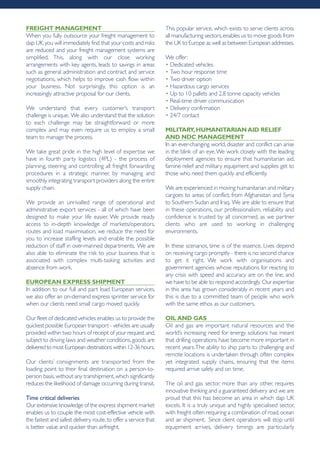 frEight MAnAgEMEnt
When you fully outsource your freight management to
dap UK,you will immediately find that your costs and risks
are reduced and your freight management systems are
simplified. This, along with our close working
arrangements with key agents, leads to savings in areas
such as general administration and contract and service
negotiations, which helps to improve cash flow within
your business. Not surprisingly, this option is an
increasingly attractive proposal for our clients.
We understand that every customer’s transport
challenge is unique. We also understand that the solution
to each challenge may be straightforward or more
complex and may even require us to employ a small
team to manage the process.
We take great pride in the high level of expertise we
have in fourth party logistics (4PL) - the process of
planning, steering and controlling all freight forwarding
procedures in a strategic manner, by managing and
smoothly integrating transport providers along the entire
supply chain.
We provide an unrivalled range of operational and
administrative export services - all of which have been
designed to make your life easier. We provide ready
access to in-depth knowledge of markets/operators,
routes and load maximisation, we reduce the need for
you to increase staffing levels and enable the possible
reduction of staff in over-manned departments. We are
also able to eliminate the risk to your business that is
associated with complex multi-tasking activities and
absence from work.
EUropEAn ExprESS ShipMEnt
In addition to our full and part load European services,
we also offer an on-demand express sprinter service for
when our clients need small cargo moved quickly.
Our fleet of dedicated vehicles enables us to provide the
quickest possible European transport - vehicles are usually
provided within two hours of receipt of your request and,
subject to driving laws and weather conditions,goods are
delivered to most European destinations within 12-36 hours.
Our clients’ consignments are transported from the
loading point to their final destination on a person-to-
person basis,without any transhipment,which significantly
reduces the likelihood of damage occurring during transit.
Time critical deliveries
Our extensive knowledge of the express shipment market
enables us to couple the most cost-effective vehicle with
the fastest and safest delivery route,to offer a service that
is better value and quicker than airfreight.
This popular service, which exists to serve clients across
all manufacturing sectors,enables us to move goods from
the UK to Europe as well as between European addresses.
We offer:
• Dedicated vehicles
• Two hour response time
• Two driver option
• Hazardous cargo services
• Up to 10 pallets and 2.8 tonne capacity vehicles
• Real-time driver communication
• Delivery confirmation
• 24/7 contact
MiLitAry,hUMAnitAriAnAid rELiEf
And ndc MAnAgEMEnt
In an ever-changing world, disaster and conflict can arise
in the blink of an eye.We work closely with the leading
deployment agencies to ensure that humanitarian aid,
famine relief and military equipment and supplies get to
those who need them quickly and efficiently.
We are experienced in moving humanitarian and military
cargoes to areas of conflict, from Afghanistan and Syria
to Southern Sudan and Iraq. We are able to ensure that
in these operations, our professionalism, reliability and
confidence is trusted by all concerned, as we partner
clients who are used to working in challenging
environments.
In these scenarios, time is of the essence. Lives depend
on receiving cargo promptly - there is no second chance
to get it right. We work with organisations and
government agencies whose reputations for reacting to
any crisis with speed and accuracy are on the line, and
we have to be able to respond accordingly. Our expertise
in this area has grown considerably in recent years and
this is due to a committed team of people who work
with the same ethos as our customers.
oiLAnd gAS
Oil and gas are important natural resources and the
world’s increasing need for energy solutions has meant
that drilling operations have become more important in
recent years.The ability to ship parts to challenging and
remote locations is undertaken through often complex
yet integrated supply chains, ensuring that the items
required arrive safely and on time.
The oil and gas sector, more than any other, requires
innovative thinking and a guaranteed delivery and we are
proud that this has become an area in which dap UK
excels. It is a truly unique and highly specialised sector,
with freight often requiring a combination of road,ocean
and air shipment. Since client operations will stop until
equipment arrives, delivery timings are particularly
 