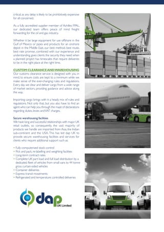 critical, as any delay is likely to be prohibitively expensive
for all concerned.
As a fully accredited supplier member of Achilles FPAL,
our dedicated team offers peace of mind freight
forwarding for the oil and gas industry.
Whether it be large equipment for use offshore in the
Gulf of Mexico or pipes and products for an onshore
depot in the Middle East, our best method, best route,
best rate promise, combined with our experience and
understanding, gives clients the security they need when
a planned project has timescales that require deliveries
to be in the right place at the right time.
cUStoM cLEArAncEAndWArEhoUSing
Our customs clearance service is designed with you in
mind, to ensure costs are kept to a minimum while we
make sense of the ever-changing rules and regulations.
Every day we clear and deliver cargo from a wide range
of market sectors, providing guidance and advice along
the way.
Importing cargo brings with it a heady mix of rules and
regulations. Not only that, but you also have to find an
agent who can help you through the maze of declarations
regarding duties, levies andVAT charges.
Secure warehousing facilities
We have long and successful relationships with major UK
retail outlets, so consequently, the vast majority of
products we handle are imported from Asia, the Indian
sub-continent and the USA. This has led dap UK to
provide secure warehousing facilities and services for
clients who require additional support such as:
• Fully computerised stock control
• Pick and pack, re-labelling and weighting facilities
• Long-term contract rates
• Complete UK part load and full load distribution by a
dedicated fleet of vehicles from small vans to 44 tonne
gross curtain-sided vehicles
• Container deliveries
• Express transit movements
• Refrigerated and temperature controlled deliveries
 